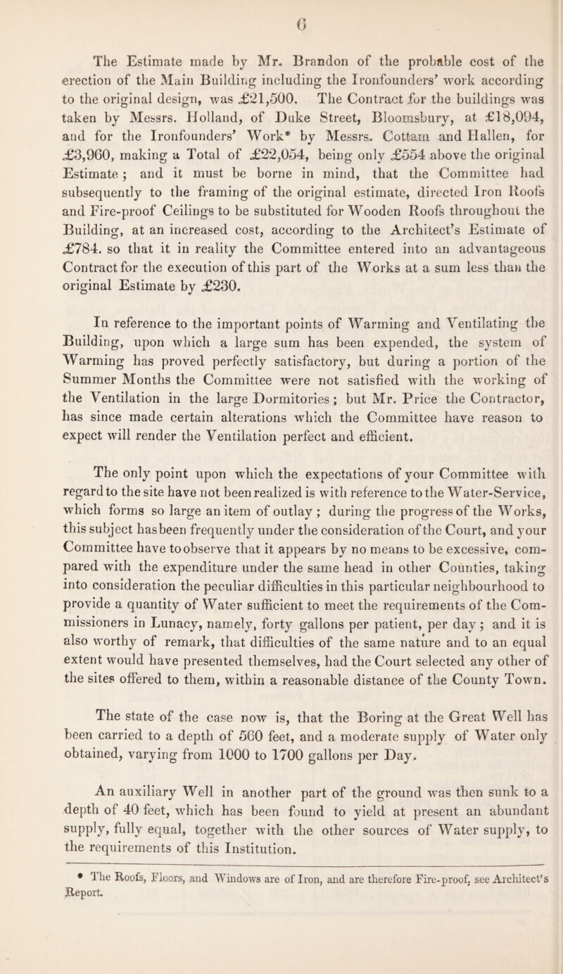 0 The Estimate made by Mr. Brandon of the probable cost of the erection of the Main Building including the Ironfounders’ work according to the original design, was <£21,500. The Contract for the buildings was taken by Messrs. Holland, of Duke Street, Bloomsbury, at £18,094, and for the Ironfounders’ Work* by Messrs. Cottam and Hallen, for <£3,960, making a Total of £22,054, being only £554 above the original Estimate; and it must be borne in mind, that the Committee had subsequently to the framing of the original estimate, directed Iron Roofs and Fire-proof Ceilings to be substituted for Wooden Roofs throughout the Building, at an increased cost, according to the Architect’s Estimate of £784. so that it in reality the Committee entered into an advantageous Contract for the execution of this part of the Works at a sum less than the original Estimate by £230. In reference to the important points of Warming and Ventilating the Building, upon which a large sum has been expended, the system of Warming has proved perfectly satisfactory, but during a portion of the Summer Months the Committee were not satisfied with the working of the Ventilation in the large Dormitories ; but Mr. Price the Contractor, has since made certain alterations which the Committee have reason to expect will render the Ventilation perfect and efficient. The only point upon which the expectations of your Committee with regard to the site have not been realized is with reference to the Water-Service, which forms so large an item of outlay; during the progress of the Works, this subject hasbeen frequently under the consideration of the Court, and your Committee have to observe that it appears by no means to be excessive, com¬ pared with the expenditure under the same head in other Counties, taking into consideration the peculiar difficulties in this particular neighbourhood to provide a quantity of Water sufficient to meet the requirements of the Com¬ missioners in Lunacy, namely, forty gallons per patient, per day; and it is also worthy of remark, that difficulties of the same nature and to an equal extent would have presented themselves, had the Court selected any other of the sites offered to them, within a reasonable distance of the County Town. The state of the case now is, that the Boring at the Great Well has been carried to a depth of 560 feet, and a moderate supply of Water only obtained, varying from 1000 to 1700 gallons per Day. An auxiliary Well in another part of the ground was then sunk to a depth of 40 feet, which has been found to yield at present an abundant supply, fully equal, together with the other sources of Water supply, to the requirements of this Institution. • The Roofs, Floors, and Windows are of Iron, and are therefore Fire-proof, see Architect’s Report.