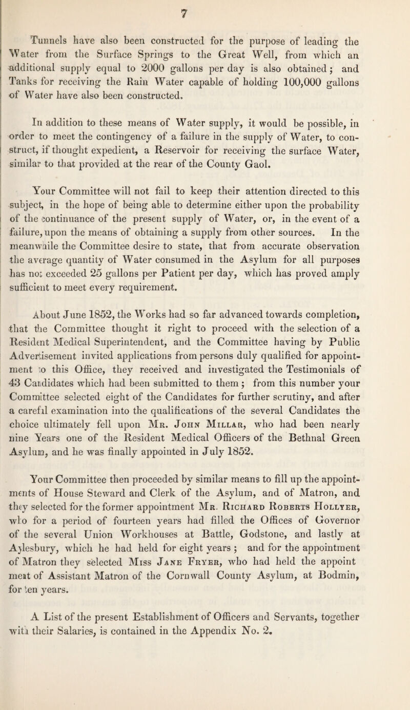 Tunnels have also been constructed for the purpose of leading the Water from the Surface Springs to the Great Well, from which an additional supply equal to 2000 gallons per day is also obtained; and Tanks for receiving the Rain Water capable of holding 100,000 gallons of Water have also been constructed. In addition to these means of Water supply, it would be possible, in order to meet the contingency of a failure in the supply of Water, to con¬ struct, if thought expedient, a Reservoir for receiving the surface Water, similar to that provided at the rear of the County Gaol. Your Committee will not fail to keep their attention directed to this subject, in the hope of being able to determine either upon the probability of the continuance of the present supply of Water, or, in the event of a failure, upon the means of obtaining a supply from other sources. In the meanwnile the Committee desire to state, that from accurate observation the average quantity of Water consumed in the Asylum for all purposes has no: exceeded 25 gallons per Patient per day, which has proved amply sufficient to meet every requirement. About June 1852, the Works had so far advanced towards completion, that the Committee thought it right to proceed with the selection of a Resident Medical Superintendent, and the Committee having by Public Advertisement invited applications from persons duly qualified for appoint¬ ment ;o this Office, they received and investigated the Testimonials of 43 Candidates which had been submitted to them; from this number your Committee selected eight of the Candidates for further scrutiny, and after a carefil examination into the qualifications of the several Candidates the choice ultimately fell upon Mr. John Millar, who had been nearly nine Years one of the Resident Medical Officers of the Bethnal Green Asylum, and he was finally appointed in July 1852. Your Committee then proceeded by similar means to fill up the appoint¬ ments of House Steward and Clerk of the Asylum, and of Matron, and they selected for the former appointment Mr. Richard Roberts Hollyer, wlo for a period of fourteen years had filled the Offices of Governor of the several Union Workhouses at Battle, Godstone, and lastly at A}lesbury, which he had held for eight years ; and for the appointment of Matron they selected Miss Jane Fryer, who had held the appoint meat of Assistant Matron of the Cornwall County Asylum, at Bodmin, for ten years. A List of the present Establishment of Officers and Servants, together with their Salaries, is contained in the Appendix No. 2,