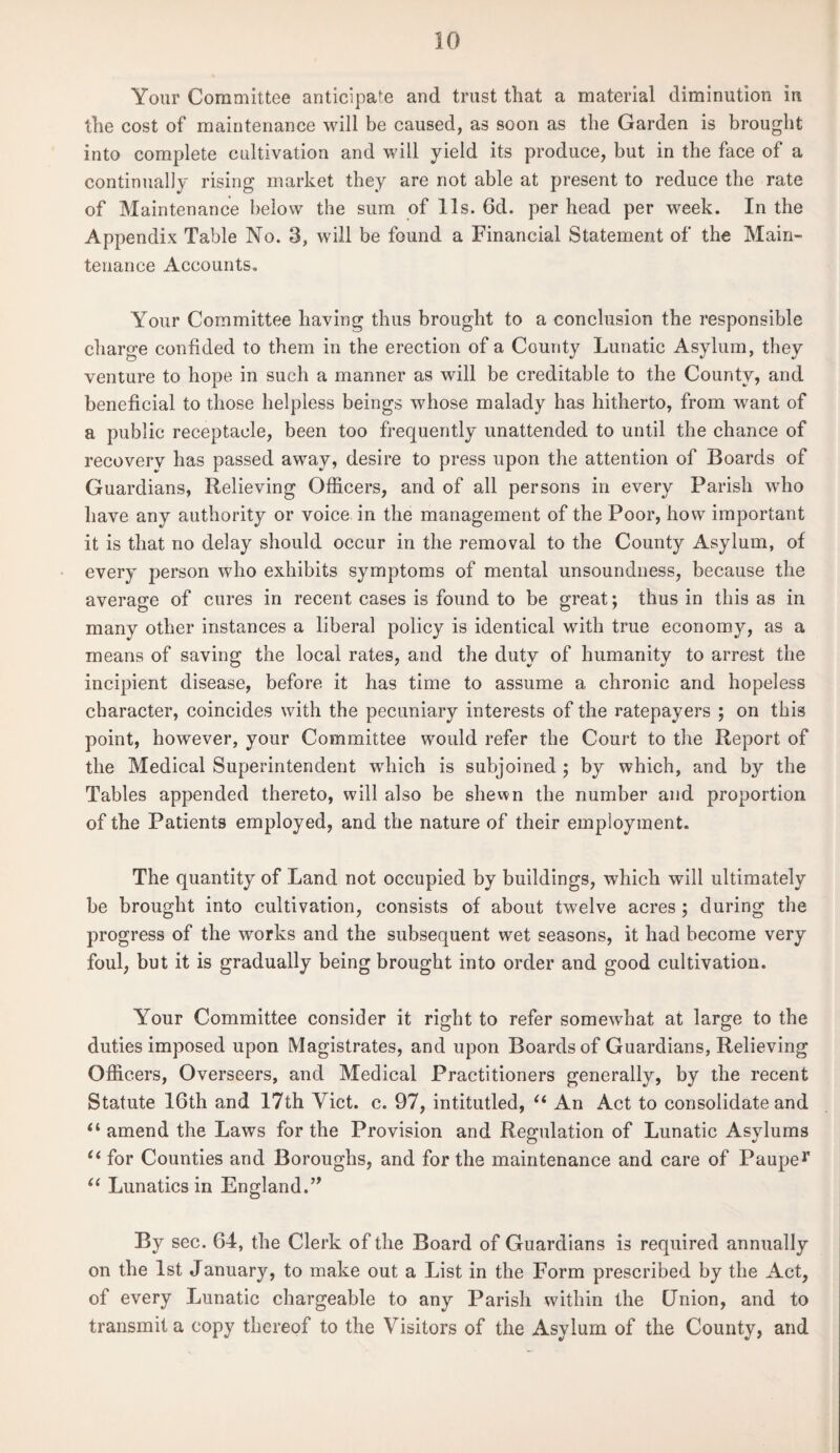 Your Committee anticipate and trust that a material diminution in the cost of maintenance will be caused, as soon as the Garden is brought into complete cultivation and will yield its produce, but in the face of a continually rising market they are not able at present to reduce the rate of Maintenance below the sum of 11s. 6d. per head per week. In the Appendix Table No. 3, will be found a Financial Statement of the Main¬ tenance Accounts. Your Committee having thus brought to a conclusion the responsible charge confided to them in the erection of a County Lunatic Asylum, they venture to hope in such a manner as will be creditable to the County, and beneficial to those helpless beings whose malady has hitherto, from want of a public receptacle, been too frequently unattended to until the chance of recovery has passed away, desire to press upon the attention of Boards of Guardians, Relieving Officers, and of all persons in every Parish who have any authority or voice in the management of the Poor, how important it is that no delay should occur in the removal to the County Asylum, of every person who exhibits symptoms of mental unsoundness, because the average of cures in recent cases is found to be great; thus in this as in many other instances a liberal policy is identical with true economy, as a means of saving the local rates, and the duty of humanity to arrest the incipient disease, before it has time to assume a chronic and hopeless character, coincides with the pecuniary interests of the ratepayers ; on this point, however, your Committee would refer the Court to the Report of the Medical Superintendent which is subjoined ; by which, and by the Tables appended thereto, will also be shewn the number and proportion of the Patients employed, and the nature of their employment. The quantity of Land not occupied by buildings, which will ultimately be brought into cultivation, consists of about twelve acres ; during the progress of the works and the subsequent wet seasons, it had become very foul, but it is gradually being brought into order and good cultivation. Your Committee consider it right to refer somewhat at large to the duties imposed upon Magistrates, and upon Boards of Guardians, Relieving Officers, Overseers, and Medical Practitioners generally, by the recent Statute 16th and 17th Viet. c. 97, intitutled, u An Act to consolidate and “ amend the Laws for the Provision and Regulation of Lunatic Asylums u for Counties and Boroughs, and for the maintenance and care of Pauper (( Lunatics in England.” By sec. 64, the Clerk of the Board of Guardians is required annually on the 1st January, to make out a List in the Form prescribed by the Act, of every Lunatic chargeable to any Parish within the (Jnion, and to transmit a copy thereof to the Visitors of the Asylum of the County, and