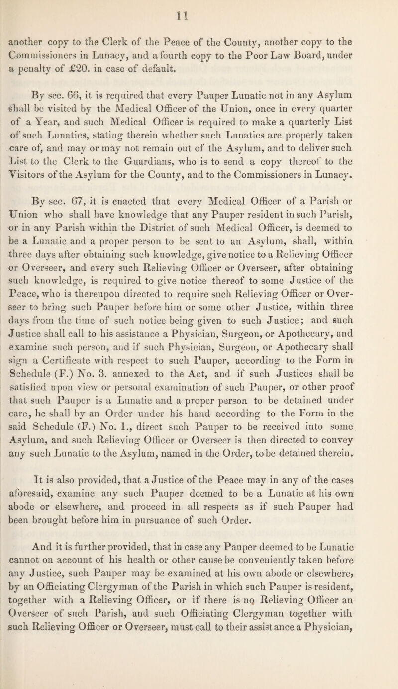 another copy to the Clerk of the Peace of the County, another copy to the Commissioners in Lunacy, and a fourth copy to the Poor Law Board, under a penalty of £20. in case of default. By sec. 66, it is required that every Pauper Lunatic not in any Asylum shall be visited by the Medical Officer of the Union, once in every quarter of a \ ear, and such Medical Officer is required to make a quarterly List of such Lunatics, stating therein whether such Lunatics are properly taken care of, and may or may not remain out of the Asylum, and to deliver such List to the Clerk to the Guardians, who is to send a copy thereof to the Visitors of the Asylum for the County, and to the Commissioners in Lunac}r. By sec. 67, it is enacted that every Medical Officer of a Parish or Union who shall have knowledge that any Pauper resident in such Parish, or in any Parish within the District of such Medical Officer, is deemed to be a Lunatic and a proper person to be sent to an Asylum, shall, within three days after obtaining such knowledge, give notice to a Relieving Officer or Overseer, and every such Relieving Officer or Overseer, after obtaining such knowledge, is required to give notice thereof to some Justice of the Peace, who is thereupon directed to require such Relieving Officer or Over- seer to bring such Pauper before him or some other Justice, within three days from the time of such notice being given to such Justice; and such Justice shall call to his assistance a Physician, Surgeon, or Apothecary, and examine such person, and if such Physician, Surgeon, or Apothecary shall sign a Certificate with respect to such Pauper, according to the Form in Schedule (F.) No. 3. annexed to the Act, and if such Justices shall be satisfied upon view or personal examination of such Pauper, or other proof that such Pauper is a Lunatic and a proper person to be detained under care, he shall by an Order under his hand according to the Form in the said Schedule (F.) No. 1., direct such Pauper to be received into some Asylum, and such Relieving Officer or Overseer is then directed to convey any such Lunatic to the Asylum, named in the Order, to be detained therein. It is also provided, that a Justice of the Peace may in any of the cases aforesaid, examine any such Pauper deemed to be a Lunatic at his own abode or elsewhere, and proceed in all respects as if such Pauper had been brought before him in pursuance of such Order. And it is further provided, that in case any Pauper deemed to be Lunatic cannot on account of his health or other cause be conveniently taken before any Justice, such Pauper may be examined at his own abode or elsewhere? by an Officiating Clergyman of the Parish in which such Pauper is resident, together with a Relieving Officer, or if there is no Relieving Officer an Overseer of such Parish, and such Officiating Clergyman together with such Relieving Officer or Overseer, must call to their assistance a Physician,