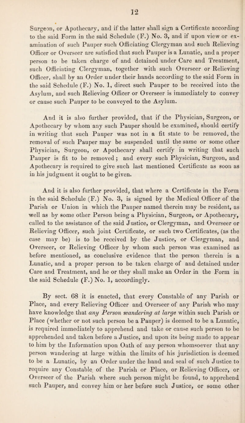 Surgeon, or Apothecary, and if the latter shall sign a Certificate according to the said Form in the said Schedule (F.) No. 3, and if upon view or ex¬ amination of such Pauper such Officiating Clergyman and such Relieving Officer or Overseer are satisfied that such Pauper is a Lunatic, and a proper person to be taken charge of and detained under Care and Treatment, such Officiating Clergyman, together with such Overseer or Relieving Officer, shall by an Order under their hands according to the said Form in the said Schedule (F.) No. 1, direct such Pauper to be received into the Asylum, and such Relieving Officer or Overseer is immediately to convey or cause such Pauper to be conveyed to the Asylum. And it is also further provided, that if the Physician, Surgeon, or Apothecary by whom any such Pauper should be examined, should certify in writing that such Pauper was not in a fit state to be removed, the removal of such Pauper may be suspended until the same or some other Physician, Surgeon, or Apothecary shall certify in writing that such Pauper is fit to be removed ; and every such Physician, Surgeon, and Apothecary is required to give such last mentioned Certificate as soon as in his judgment it ought to be given. And it is also further provided, that where a Certificate in the Form in the said Schedule (F.) No. 3, is signed by the Medical Officer of the Parish or Union in which the Pauper named therein may be resident, as well as by some other Person being a Physician, Surgeon, or Apothecary, called to the assistance of the said Justice, or Clergyman, and Overseer or Relieving Officer, such joint Certificate, or such two Certificates, (as the case may be) is to be received by the Justice, or Clergyman, and Overseer, or Relieving Officer by whom such person was examined as before mentioned, as conclusive evidence that the person therein is a Lunatic, and a proper person to be taken charge of and detained under Care and Treatment, and he or they shall make an Order in the Form in the said Schedule (F .) No. 1, accordingly. By sect. 68 it is enacted, that every Constable of any Parish or Place, and every Relieving Officer and Overseer of any Parish who may have knowledge that any Person wandering at large within such Parish or Place (whether or not such person be a Pauper) is deemed to be a Lunatic, is required immediately to apprehend and take or cause such person to be apprehended and taken before a Justice, and upon its being made to appear to him by the Information upon Oath ol any person whomsoever that any person wandering at large within the limits of his jurisdiction is deemed to be a Lunatic, by an Order under the hand and seal of such Justice to require any Constable of the Parish or Place, or Relieving Officer, or Overseer of the Parish where such person might be found, to apprehend such Pauper, and convey him or her before such Justice, or some other