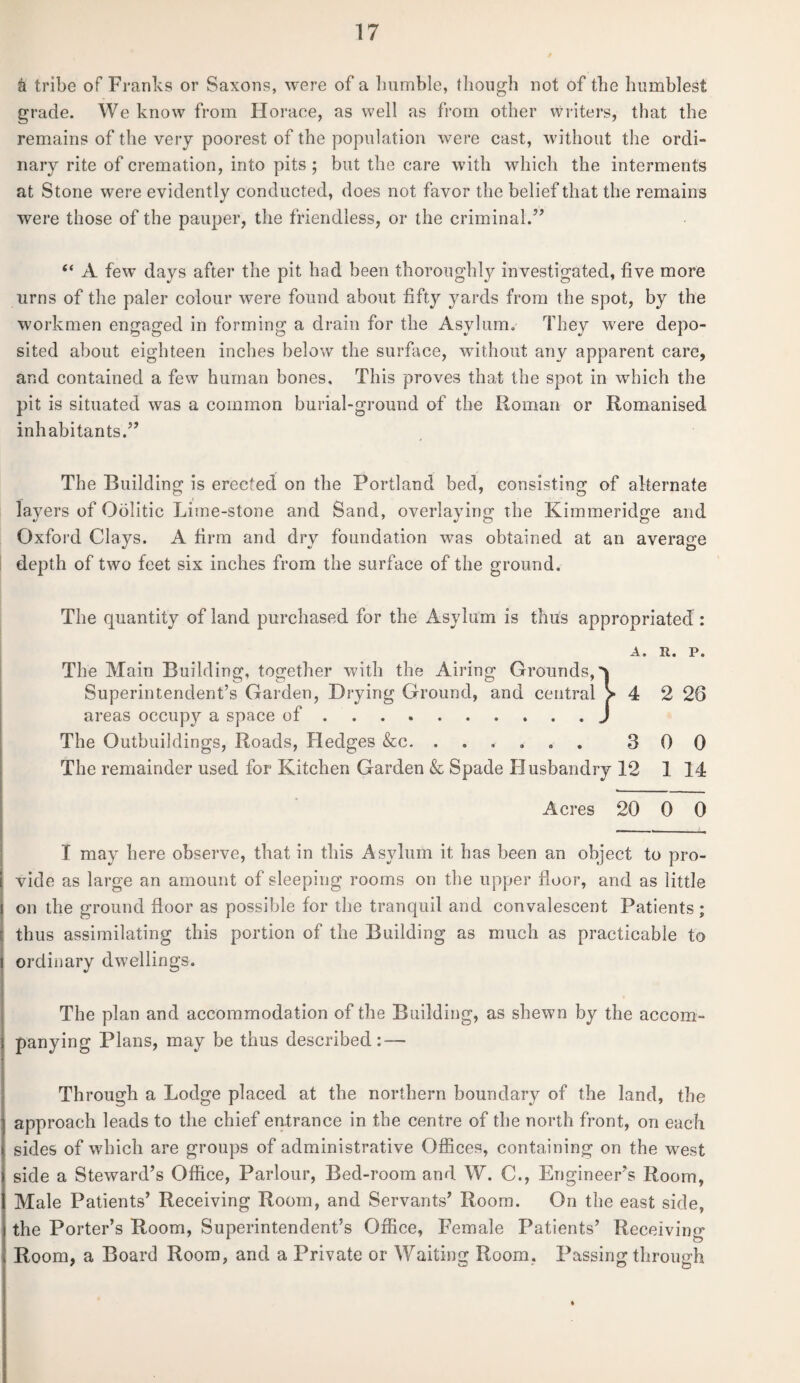 & tribe of Franks or Saxons, were of a bumble, though not of the humblest grade. We know from Horace, as well as from other writers, that the remains of the very poorest of the population were cast, without the ordi- nary rite of cremation, into pits ; but the care with which the interments at Stone were evidently conducted, does not favor the belief that the remains were those of the pauper, the friendless, or the criminal.” “ A few days after the pit had been thoroughly investigated, five more urns of the paler colour were found about fifty yards from the spot, by the workmen engaged in forming a drain for the Asylum. They were depo¬ sited about eighteen inches below the surface, without any apparent care, and contained a few human bones. This proves that the spot in which the pit is situated was a common burial-ground of the Roman or Romanised inhabitants.” The Building is erected on the Portland bed, consisting of alternate layers of Oolitic Lime-stone and Sand, overlaying the Kimmeridge and Oxford Clays. A firm and dry foundation was obtained at an average depth of two feet six inches from the surface of the ground. The quantity of land purchased for the Asylum is thus appropriated : A. It. P. The Main Building, together with the Airing Grounds,^ Superintendent’s Garden, Drying Ground, and central > 4 2 28 areas occupy a space of.J The Outbuildings, Roads, Hedges &c. ...... 300 The remainder used for Kitchen Garden & Spade Husbandry 12 1 14 Acres 20 0 0 I may here observe, that in this Asylum it has been an object to pro¬ vide as large an amount of sleeping rooms on the upper floor, and as little on the ground floor as possible for the tranquil and convalescent Patients ; thus assimilating this portion of the Building as much as practicable to ordinary dwellings. The plan and accommodation of the Building, as shewn by the accom¬ panying Plans, may be thus described: — Through a Lodge placed at the northern boundary of the land, the approach leads to the chief entrance in the centre of the north front, on each sides of which are groups of administrative Offices, containing on the west side a Steward’s Office, Parlour, Bed-room and W. C., Engineer’s Room, Male Patients’ Receiving Room, and Servants’ Room. On the east side, the Porter’s Room, Superintendent’s Office, Female Patients’ Receiving Room, a Board Room, and a Private or Waiting Room. Passing through