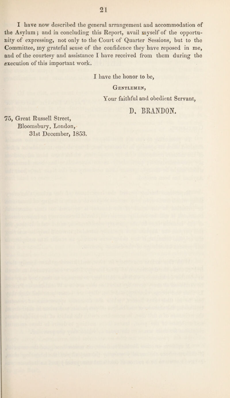I have now described the general arrangement and accommodation of the Asylum; and in concluding this Report, avail myself of the opportu¬ nity of expressing, not only to the Court of Quarter Sessions, but to the Committee, my grateful sense of the confidence they have reposed in me, and of the courtesy and assistance I have received from them during the Execution of this important work. I have the honor to be, Gentlemen, Your faithful and obedient Servant, 75, Great Russell Street, Bloomsbury, London, 31st December, 1853. D, BRANDON.