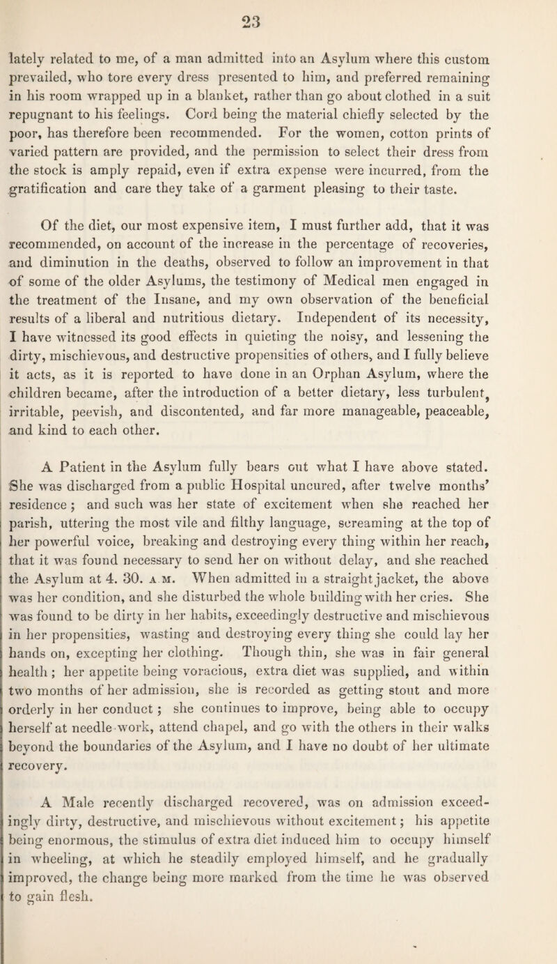lately related to me, of a man admitted into an Asylum where this custom prevailed, who tore every dress presented to him, and preferred remaining in his room wrapped up in a blanket, rather than go about clothed in a suit repugnant to his feelings. Cord being the material chiefly selected by the poor, has therefore been recommended. For the women, cotton prints of varied pattern are provided, and the permission to select their dress from the stock is amply repaid, even if extra expense were incurred, from the gratification and care they take of a garment pleasing to their taste. Of the diet, our most expensive item, I must further add, that it was recommended, on account of the increase in the percentage of recoveries, and diminution in the deaths, observed to follow an improvement in that of some of the older Asylums, the testimony of Medical men engaged in the treatment of the Insane, and my own observation of the beneficial results of a liberal and nutritious dietary. Independent of its necessity, I have witnessed its good effects in quieting the noisy, and lessening the dirty, mischievous, and destructive propensities of others, and I fully believe it acts, as it is reported to have done in an Orphan Asylum, where the children became, after the introduction of a better dietary, less turbulent irritable, peevish, and discontented, and far more manageable, peaceable, and kind to each other. A Patient in the Asylum fully bears out what I have above stated. She was discharged from a public Hospital uncured, after twelve months’ | residence ; and such was her state of excitement when she reached her parish, uttering the most vile and filthy language, screaming at the top of her powerful voice, breaking and destroying every thing within her reach, that it was found necessary to send her on without delay, and she reached the Asylum at 4. 30. am. When admitted in a straight jacket, the above was her condition, and she disturbed the whole building*with her cries. She was found to be dirty in her habits, exceedingly destructive and mischievous in her propensities, wasting and destroying every thing she could lay her hands on, excepting her clothing. Though thin, she was in fair general health ; her appetite being voracious, eKtra diet was supplied, and within two months of her admission, she is recorded as getting stout and more orderly in her conduct; she continues to improve, being able to occupy herself at needle work, attend chapel, and go with the others in their walks beyond the boundaries of the Asylum, and I have no doubt of her ultimate recovery. A Male recently discharged recovered, was on admission exceed¬ ingly dirty, destructive, and mischievous without excitement; his appetite being enormous, the stimulus of extra diet induced him to occupy himself in wheeling, at which he steadily employed himself, and he gradually improved, the change being more marked from the time he was observed to gain flesh.