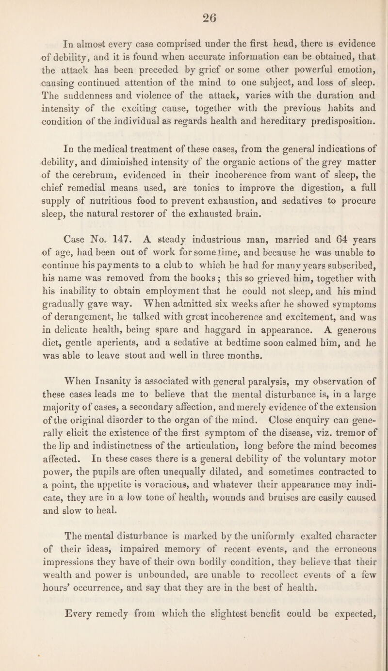 In almost every case comprised under the first head, there is evidence of debility, and it is found when accurate information can be obtained, that the attack has been preceded by grief or some other powerful emotion, causing continued attention of the mind to one subject, and loss of sleep. The suddenness and violence of the attack, varies with the duration and intensity of the exciting cause, together with the previous habits and condition of the individual as regards health and hereditary predisposition. In the medical treatment of these cases, from the general indications of debility, and diminished intensity of the organic actions of the grey matter of the cerebrum, evidenced in their incoherence from want of sleep, the chief remedial means used, are tonics to improve the digestion, a full supply of nutritious food to prevent exhaustion, and sedatives to procure sleep, the natural restorer of the exhausted brain. Case No. 147. A steady industrious man, married and 64 years of age, had been out of work for some time, and because he was unable to continue his payments to a club to which he had for many years subscribed, his name was removed from the books; this so grieved him, together with his inability to obtain employment that he could not sleep, and his mind gradually gave way. When admitted six weeks after he showed symptoms of derangement, he talked with great incoherence and excitement, and was in delicate health, being spare and haggard in appearance. A generous diet, gentle aperients, and a sedative at bedtime soon calmed him, and he was able to leave stout and well in three months. When Insanity is associated with general paralysis, my observation of these cases leads me to believe that the mental disturbance is, in a large majority of cases, a secondary affection, and merely evidence of the extension of the original disorder to the organ of the mind. Close enquiry can gene¬ rally elicit the existence of the first symptom of the disease, viz. tremor of the lip and indistinctness of the articulation, long before the mind becomes affected. In these cases there is a general debility of the voluntary motor power, the pupils are often unequally dilated, and sometimes contracted to a point, the appetite is voracious, and whatever their appearance may indi¬ cate, they are in a low tone of health, wounds and bruises are easily caused and slow to heal. The mental disturbance is marked by the uniformly exalted character of their ideas, impaired memory of recent events, and the erroneous impressions they have of their own bodily condition, they believe that their wealth and power is unbounded, are unable to recollect events of a few hours’ occurrence, and say that they are in the best of health. Every remedy from which the slightest benefit could be expected,