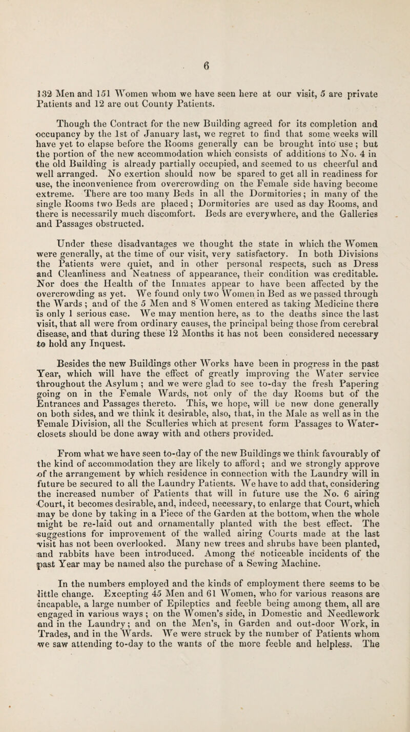 3 32 Men and 151 Women whom we have seen here at our visit, 5 are private Patients and 12 are out County Patients. Though the Contract for the new Building agreed for its completion and occupancy by the 1st of January last, we regret to find that some weeks will have yet to elapse before the Rooms generally can be brought into use ; but the portion of the new accommodation which consists of additions to No. 4 in the old Building is already partially occupied, and seemed to us cheerful and well arranged. No exertion should now be spared to get all in readiness for use, the inconvenience from overcrowding on the Female side having become extreme. There are too many Beds in all the Dormitories; in many of the single Rooms two Beds are placed; Dormitories are used as day Rooms, and there is necessarily much discomfort. Beds are everywhere, and the Galleries and Passages obstructed. Under these disadvantages we thought the state in which the Women were generally, at the time of our visit, very satisfactory. In both Divisions the Patients were quiet, and in other personal respects, such as Dress and Cleanliness and Neatness of appearance, their condition was creditable. Nor does the Health of the Inmates appear to have been affected by the overcrowding as yet. We found only two Women in Bed as we passed through the Wards ; and of the 5 Men and 8 Women entered as taking Medicine there is only 1 serious case. We may mention here, as to the deaths since the last visit, that all were from ordinary causes, the principal being those from cerebral disease, and that during these 12 Months it has not been considered necessary to hold any Inquest. Besides the new Buildings other Works have been in progress in the past Year, which will have the effect of greatly improving the Water service throughout the Asylum ; and we were glad to see to-day the fresh Papering going on in the Female Wards, not only of the day Rooms but of the Entrances and Passages thereto. This, we hope, will be now done generally on both sides, and we think it desirable, also, that, in the Male as well as in the Female Division, all the Sculleries which at present form Passages to Water- closets should be done away with and others provided. From what we have seen to-day of the new Buildings we think favourably of the kind of accommodation they are likely to afford ; and we strongly approve of the arrangement by which residence in connection with the Laundry will in future be secured to all the Laundry Patients. We have to add that, considering the increased number of Patients that will in future use the No. 6 airing •Court, it becomes desirable, and, indeed, necessary, to enlarge that Court, which may be done by taking in a Piece of the Garden at the bottom, when the whole might be re-laid out and ornamentally planted with the best effect. The 'suggestions for improvement of the walled airing Courts made at the last •visit has not been overlooked. Many new trees and shrubs have been planted, rand rabbits have been introduced. Among the noticeable incidents of the <paat Year may be named also the purchase of a Sewing Machine. In the numbers employed and the kinds of employment there seems to be little change. Excepting 45 Men and 61 Women, who for various reasons are incapable, a large number of Epileptics and feeble being among them, all are engaged in various ways ; on the Women’s side, in Domestic and Needlework and in the Laundry; and on the Men’s, in Garden and out-door Work, in Trades, and in the Wards. We were struck by the number of Patients whom we saw attending to-day to the wants of the more feeble and helpless. The