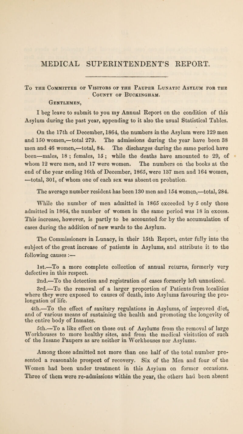 MEDICAL SUPERINTENDENT’S REPORT. To the Committee or Visitors of the Pauper Lunatic Asylum for the County of Buckingham. Gentlemen, I beg leave to submit to you my Annual Report on the condition of this Asylum during the past year, appending to it also the usual Statistical Tables. On the 17th of December, 1864, the numbers in the Asylum were 129 men and 150 women,—total 279. The admissions during the year have been 38 men and 46 women,—total, 84. The discharges during the same period have been—males, 18 ; females, 15 ; while the deaths have amounted to 29, of whom 12 were men, and 17 were women. The numbers on the books at the end of the year ending 16th of December, 1865, were 137 men and 164 women, —total, 301, of whom one of each sex was absent on probation. The average number resident has been 130 men and 154 women,—total, 284. While the number of men admitted in 1865 exceeded by 5 only those admitted in 1864, the number of women in the same period was 18 in excess. This increase, however, is partly to be accounted for by the accumulation of cases during the addition of new wards to the Asylum. The Commissioners in Lunacy, in their 15th Report, enter fully into the subject of the great increase of patients in Asylums, and attribute it to the following causes :— 1st.—To a more complete collection of annual returns, formerly very defective in this respect. 2nd.—To the detection and registration of cases formerly left unnoticed. 3rd.—To the removal of a larger proportion of Patients from localities where they were exposed to causes of death, into Asylums favouring the pro¬ longation of life. 4th.—To the effect of sanitary regulations in Asylums, of improved diet, and of various means of sustaining the health and promoting the longevity of the entire body of Inmates. 5th.—To a like effect on those out of Asylums from the removal of large Workhouses to more healthy sites, and from the medical visitation of such of the Insane Paupers as are neither in Workhouses nor Asylums. Among those admitted not more than one half of the total number pre¬ sented a reasonable prospect of recovery. Six of the Men and four of the Women had been under treatment in this Asylum on former occasions. Three of them were re-admissions within the year, the others had been absent