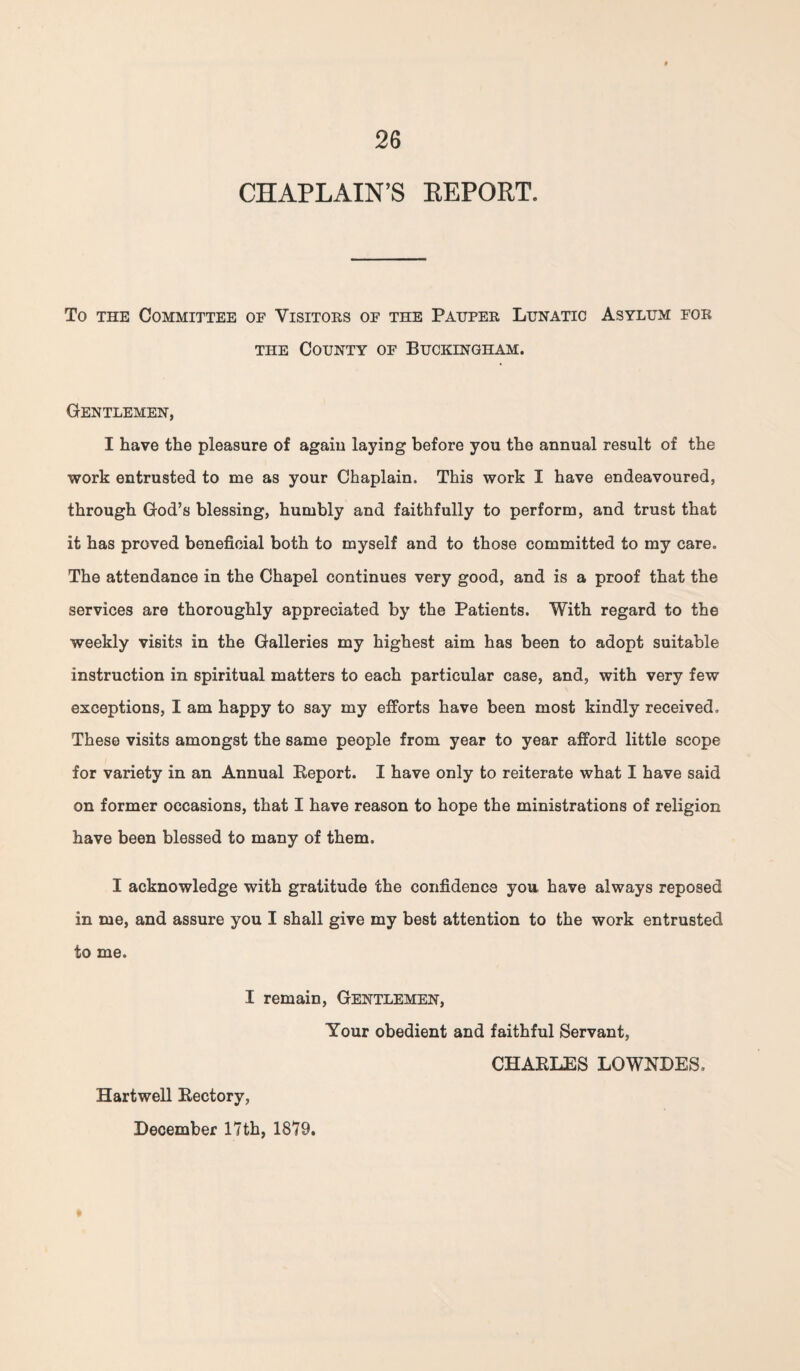 CHAPLAIN’S REPORT. To the Committee of Visitors of the Pauper Lunatic Asylum for the County of Buckingham. Gentlemen, I have the pleasure of again laying before you the annual result of the work entrusted to me as your Chaplain. This work I have endeavoured, through God’s blessing, humbly and faithfully to perform, and trust that it has proved beneficial both to myself and to those committed to my care. The attendance in the Chapel continues very good, and is a proof that the services are thoroughly appreciated by the Patients. With regard to the weekly visits in the Galleries my highest aim has been to adopt suitable instruction in spiritual matters to each particular case, and, with very few exceptions, I am happy to say my efforts have been most kindly received. These visits amongst the same people from year to year afford little scope for variety in an Annual Beport. I have only to reiterate what I have said on former occasions, that I have reason to hope the ministrations of religion have been blessed to many of them. I acknowledge with gratitude the confidence you have always reposed in me, and assure you I shall give my best attention to the work entrusted to me. I remain, Gentlemen, Your obedient and faithful Servant, CHABLES LOWNDES. Hartwell Bectory, December 17th, 1879.