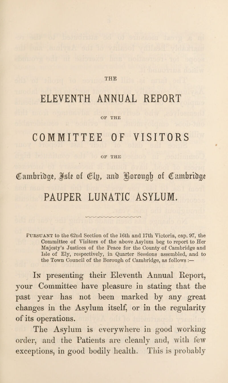 ELEVENTH ANNUAL REPORT OF THE COMMITTEE OF VISITORS OF THE Cambribgt, Jfs.b of (Bin, mib 560 rough of C amlmbgf PAUPER LUNATIC ASYLUM. Pursuant to the 62nd Section of the 16th and 17th Victoria, cap. 97, the Committee of Visitors of the above Asylum beg to report to Her Majesty’s Justices of the Peace for the County of Cambridge and Isle of Ely, respectively, in Quarter Sessions assembled, and to the Town Council of the Borough of Cambridge, as follows :— In presenting their Eleventh Annual Report, your Committee have pleasure in stating that the past year has not been marked by any great changes in the Asylum itself, or in the regularity of its operations. The Asylum is everywhere in good working order, and the Patients are cleanly and, with few exceptions, in good bodily health. This is probably