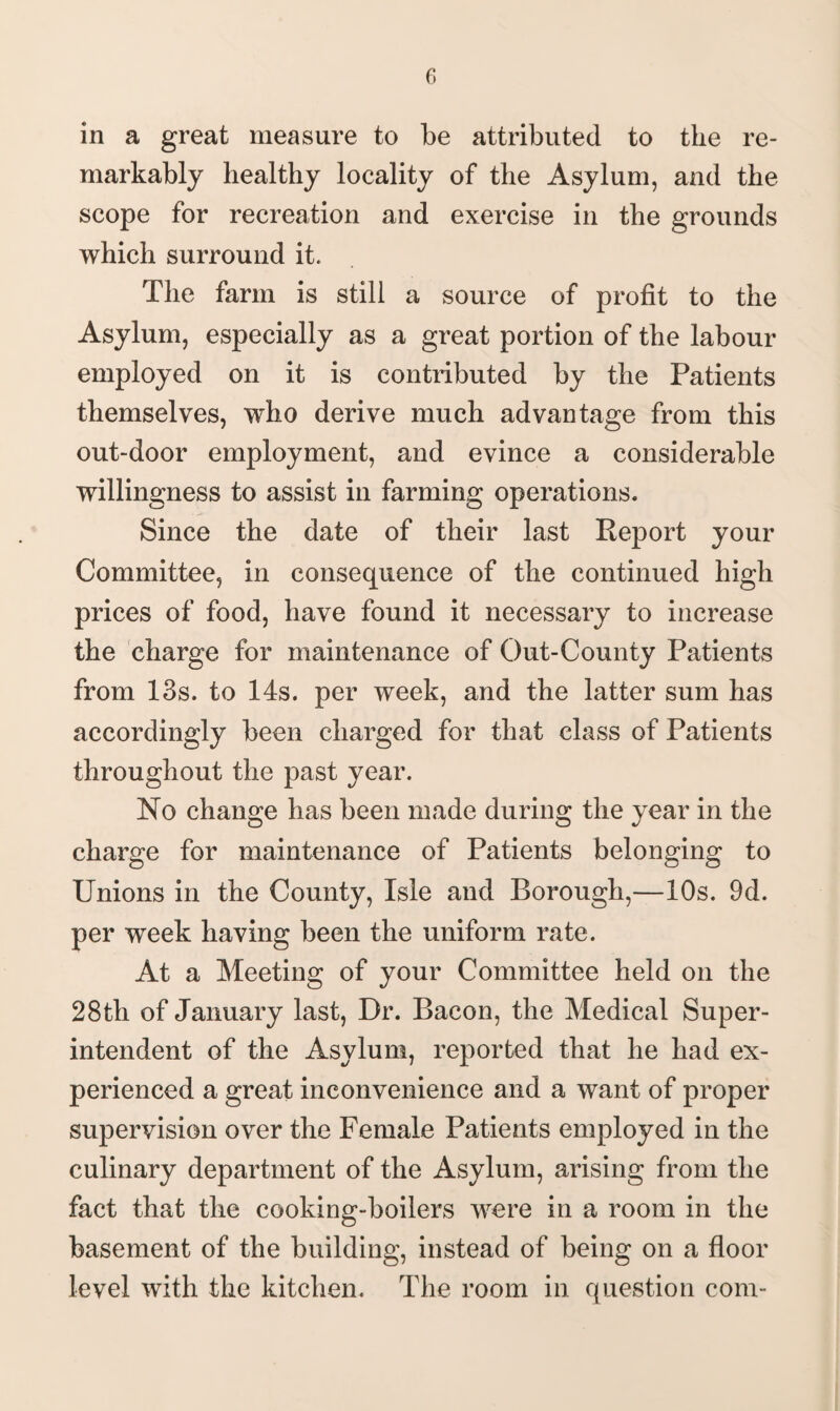 in a great measure to be attributed to the re¬ markably healthy locality of the Asylum, and the scope for recreation and exercise in the grounds which surround it. The farm is still a source of profit to the Asylum, especially as a great portion of the labour employed on it is contributed by the Patients themselves, who derive much advantage from this out-door employment, and evince a considerable willingness to assist in farming operations. Since the date of their last Report your Committee, in consequence of the continued high prices of food, have found it necessary to increase the charge for maintenance of Out-County Patients from 13s. to 14s. per week, and the latter sum has accordingly been charged for that class of Patients throughout the past year. No change has been made during the year in the charge for maintenance of Patients belonging to Unions in the County, Isle and Borough,—10s. 9d. per week having been the uniform rate. At a Meeting of your Committee held on the 28th of January last, Dr. Bacon, the Medical Super¬ intendent of the Asylum, reported that he had ex¬ perienced a great inconvenience and a want of proper supervision over the Female Patients employed in the culinary department of the Asylum, arising from the fact that the cooking-boilers were in a room in the basement of the building, instead of being on a floor level with the kitchen. The room in question com-