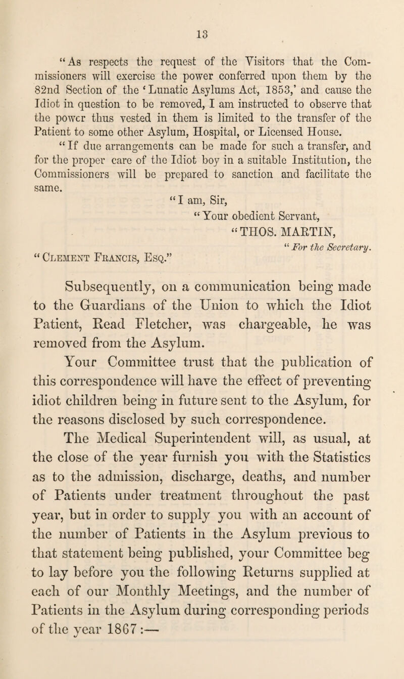 “As respects the request of the Visitors that the Com¬ missioners will exercise the power conferred upon them by the 82nd Section of the * Lunatic Asylums Act, 1853,’ and cause the Idiot in question to be removed, I am instructed to observe that the power thus vested in them is limited to the transfer of the Patient to some other Asylum, Hospital, or Licensed House. “ If due arrangements can be made for such a transfer, and for the proper care of the Idiot boy in a suitable Institution, the Commissioners will be prepared to sanction and facilitate the same. “I am, Sir, “ Your obedient Servant, “ THOS. MARTIN, “ For the Secretary. “ Clement Fkancis, Esq.” Subsequently, on a communication being made to the Guardians of the Union to which the Idiot Patient, Head Fletcher, was chargeable, he was removed from the Asylum. Your Committee trust that the publication of this correspondence will have the effect of preventing idiot children being in future sent to the Asylum, for the reasons disclosed by such correspondence. The Medical Superintendent will, as usual, at the close of the year furnish you with the Statistics as to the admission, discharge, deaths, and number of Patients under treatment throughout the past year, but in order to supply you with an account of the number of Patients in the Asylum previous to that statement being published, your Committee beg to lay before you the following Returns supplied at each of our Monthly Meetings, and the number of Patients in the Asylum during corresponding periods of the year 1867