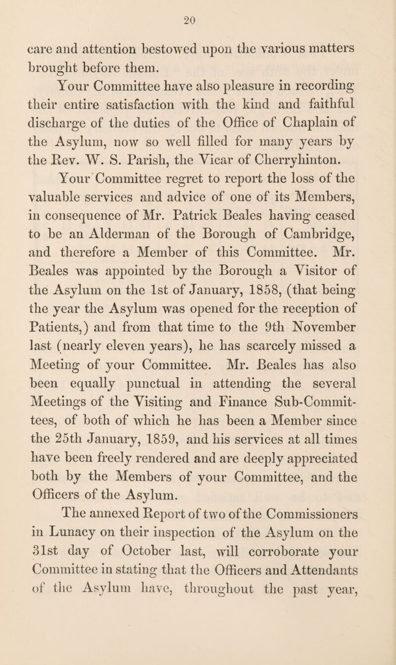 care and attention bestowed upon the various matters brought before them. Your Committee have also pleasure in recording their entire satisfaction with the kind and faithful discharge of the duties of the Office of Chaplain of the Asylum, now so well filled for many years by the Rev. W. S. Parish, the Vicar of Cherryhinton. Your Committee regret to report the loss of the valuable services and advice of one of its Members, in consequence of Mr. Patrick Beales having ceased to be an Alderman of the Borough of Cambridge, and therefore a Member of this Committee. Mr. Beales was appointed by the Borough a Visitor of the Asylum on the 1st of January, 1858, (that being the year the Asylum was opened for the reception of Patients,) and from that time to the 9th November last (nearly eleven years), he has scarcely missed a Meeting of your Committee. Mr. Beales has also been equally punctual in attending the several Meetings of the Visiting and Finance Sub-Commit¬ tees, of both of which he has been a Member since the 25th January, 1859, and his services at all times have been freely rendered and are deeply appreciated both by the Members of your Committee, and the Officers of the Asylum. The annexed Report of two of the Commissioners in Lunacy on their inspection of the Asylum on the 31st day of October last, will corroborate your Committee in stating that the Officers and Attendants of the Asylum have, throughout the past year,