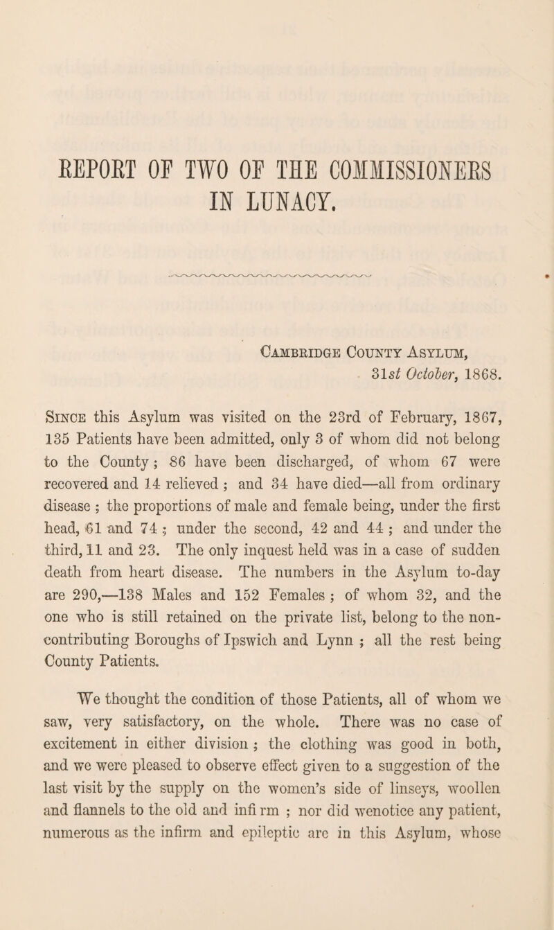 REPORT OF TWO OF TEE COMMISSIONERS IN LUNACY. Cambridge County Asylum, 31 st October, 1868. Since this Asylum was visited on the 23rd of February, 1867, 135 Patients have been admitted, only 3 of whom did not belong to the County; 86 have been discharged, of whom 67 were recovered and 14 relieved ; and 34 have died—all from ordinary disease ; the proportions of male and female being, under the first head, 61 and 74 ; under the second, 42 and 44 ; and under the third, 11 and 23. The only inquest held was in a case of sudden death from heart disease. The numbers in the Asylum to-day are 290,—138 Males and 152 Females ; of whom 32, and the one who is still retained on the private list, belong to the non¬ contributing Boroughs of Ipswich and Lynn ; all the rest being County Patients. We thought the condition of those Patients, all of whom we saw, very satisfactory, on the whole. There was no case of excitement in either division ; the clothing was good in both, and we were pleased to observe effect given to a suggestion of the last visit by the supply on the women’s side of linseys, woollen and flannels to the old and infi rm ; nor did wenotice any patient, numerous as the infirm and epileptic are in this Asylum, whose