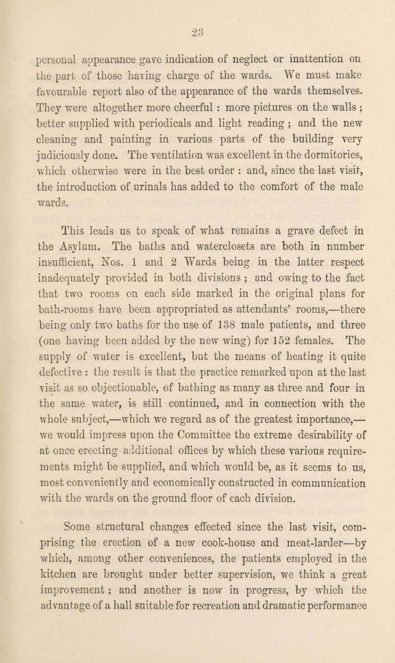 personal appearance gave indication of neglect or inattention on the part of those having charge of the wards. We must make favourable report also of the appearance of the wards themselves. They were altogether more cheerful : more pictures on the walls ; better supplied with periodicals and light reading ; and the new cleaning and painting in various parts of the building very judiciously done. The ventilation was excellent in the dormitories, which otherwise were in the best order : and, since the last visit, the introduction of urinals has added to the comfort of the male wards. This leads us to speak of what remains a grave defect in the Asylum. The baths and waterclosets are both in number insufficient, Nos. 1 and 2 Wards being in the latter respect inadequately provided in both divisions ; and owing to the fact that two rooms on each side marked in the original plans for bath-rooms have been appropriated as attendants’ rooms,—there being only two baths for ihe use of 138 male patients, and three (one having been added by the new wing) for 152 females. The supply of water is excellent, but the means of heating it quite defective : the result is that the practice remarked upon at the last visit as so objectionable, of bathing as many as three and four in the same water, is still continued, and in connection with the whole subject,—which we regard as of the greatest importance,— we would impress upon the Committee the extreme desirability of at once erecting additional offices by which these various require¬ ments might be supplied, and which would be, as it seems to us, most conveniently and economically constructed in communication with the wards on the ground floor of each division. Some structural changes effected since the last visit, com¬ prising the erection of a new cook-house and meat-larder—by which, among other conveniences, the patients employed in the kitchen are brought under better supervision, we think a great improvement ; and another is now in progress, by which the advantage of a hall suitable for recreation and dramatic performance