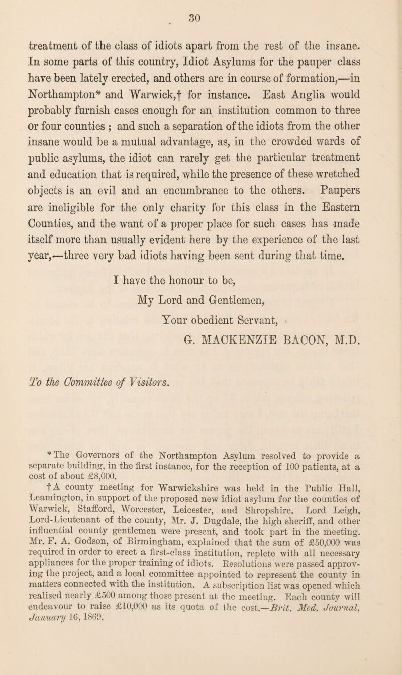 treatment of the class of idiots apart from the rest of the insane. In some parts of this country, Idiot Asylums for the pauper class have been lately erected, and others are in course of formation,—in Northampton* and Warwick,f for instance. East Anglia would probably furnish cases enough for an institution common to three or four counties ; and such a separation of the idiots from the other insane would be a mutual advantage, as, in the crowded wards of public asylums, the idiot can rarely get the particular treatment and education that is required, while the presence of these wretched objects is an evil and an encumbrance to the others. Paupers are ineligible for the only charity for this class in the Eastern Counties, and the want of a proper place for such cases has -made itself more than usually evident here by the experience of the last year,—three very bad idiots having been sent during that time. I have the honour to be, My Lord and Gentlemen, Your obedient Servant, G. MACKENZIE BACON, M.D. To the Committee of Visitors. * The Governors of the Northampton Asylum resolved to provide a separate building, in the first instance, for the reception of 100 patients, at a cost of about £8,000. f A county meeting for Warwickshire was held in the Public Hall, Leamington, in support of the proposed new idiot asylum for the counties of Warwick, Stafford, Worcester, Leicester, and Shropshire. Lord Leigh, Lord-Lieutenant of the county, Mr. J. Dugdale, the high sheriff, and other influential county gentlemen were present, and took part in the meeting. Mr. F. A. Godson, of Birmingham, explained that the sum of £50,000 was required in order to erect a first-class institution, replete with all necessary appliances for the proper training of idiots. Resolutions were passed approv¬ ing the project, and a local committee appointed to represent the county in matters connected with the institution. A subscription list was opened which realised nearly £500 among those present at the meeting. Each county will endeavour to raise £10,000 as its quota of the cost.—Brit. Med. Journal, January 10,1800.