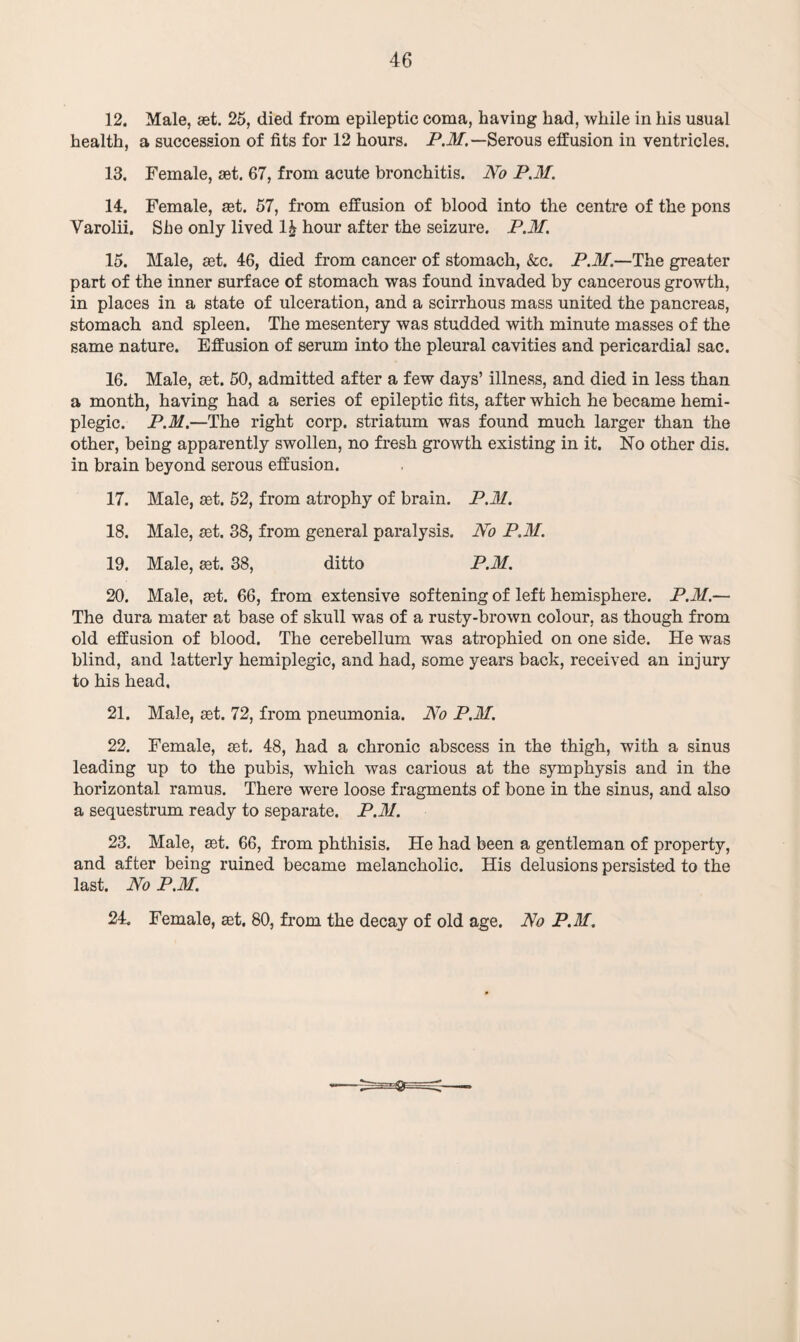 12. Male, set. 25, died from epileptic coma, having had, while in his usual health, a succession of fits for 12 hours. P.M.— Serous effusion in ventricles. 13. Female, ast. 67, from acute bronchitis. No P.M. 14. Female, set. 57, from effusion of blood into the centre of the pons Varolii. She only lived 1£ hour after the seizure. P.M. 15. Male, aet. 46, died from cancer of stomach, &c. P.M.—The greater part of the inner surface of stomach was found invaded by cancerous growth, in places in a state of ulceration, and a scirrhous mass united the pancreas, stomach and spleen. The mesentery was studded with minute masses of the same nature. Effusion of serum into the pleural cavities and pericardial sac. 16. Male, set. 50, admitted after a few days’ illness, and died in less than a month, having had a series of epileptic fits, after which he became hemi¬ plegic. P.M.—The right corp. striatum was found much larger than the other, being apparently swollen, no fresh growth existing in it. No other dis. in brain beyond serous effusion. 17. Male, set. 52, from atrophy of brain. P.M. 18. Male, set. 38, from general paralysis. No P.M. 19. Male, set. 38, ditto P.M. 20. Male, set. 66, from extensive softening of left hemisphere. P.M.— The dura mater at base of skull was of a rusty-brown colour, as though from old effusion of blood. The cerebellum was atrophied on one side. He was blind, and latterly hemiplegic, and had, some years back, received an injury to his head. 21. Male, set. 72, from pneumonia. No P.M. 22. Female, set. 48, had a chronic abscess in the thigh, with a sinus leading up to the pubis, which was carious at the symphysis and in the horizontal ramus. There were loose fragments of bone in the sinus, and also a sequestrum ready to separate. P.M. 23. Male, set. 66, from phthisis. He had been a gentleman of property, and after being ruined became melancholic. His delusions persisted to the last. No P.M. 24. Female, set. 80, from the decay of old age. No P.M.