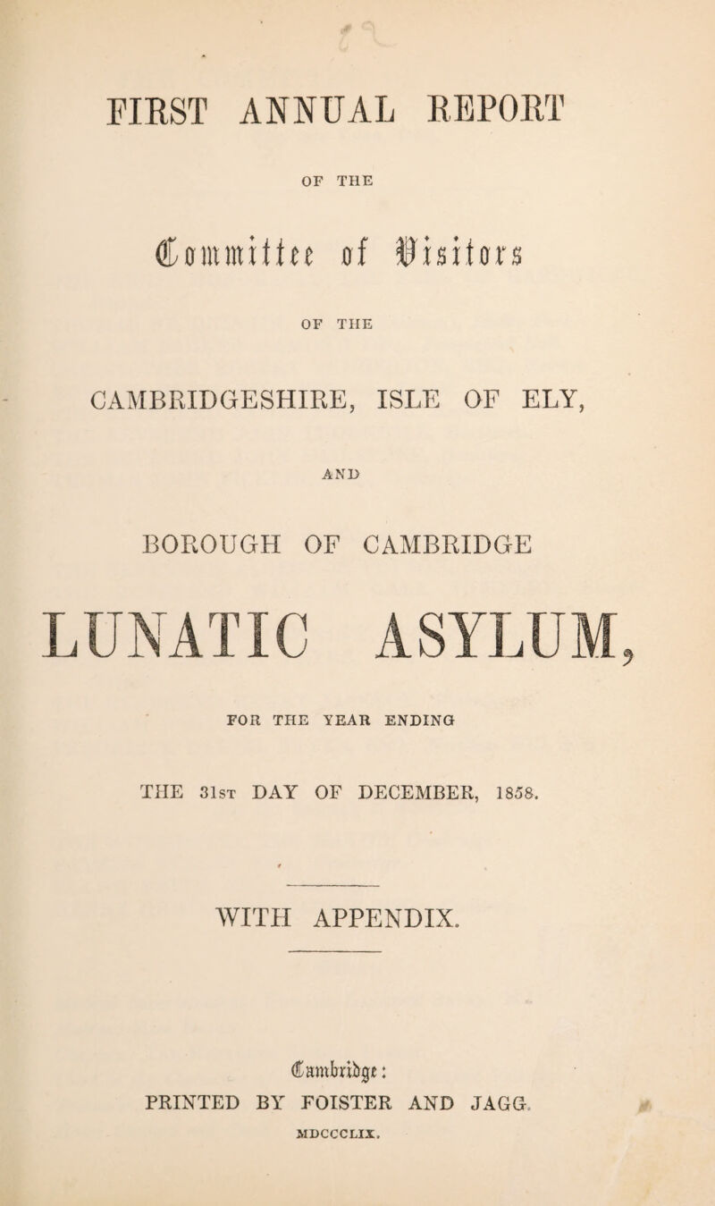 FIRST ANNUAL REPORT OF THE Comnuffee of fisifors OF TIIE CAMBRIDGESHIRE, ISLE OF ELY, AND BOROUGH OF CAMBRIDGE LUNATIC ASYLUM FOR THE YEAR ENDING THE 31st DAY OF DECEMBER, 1858, WITH APPENDIX, Cambridge: PRINTED BY FOISTER AND JAGG MDCCCLIX.