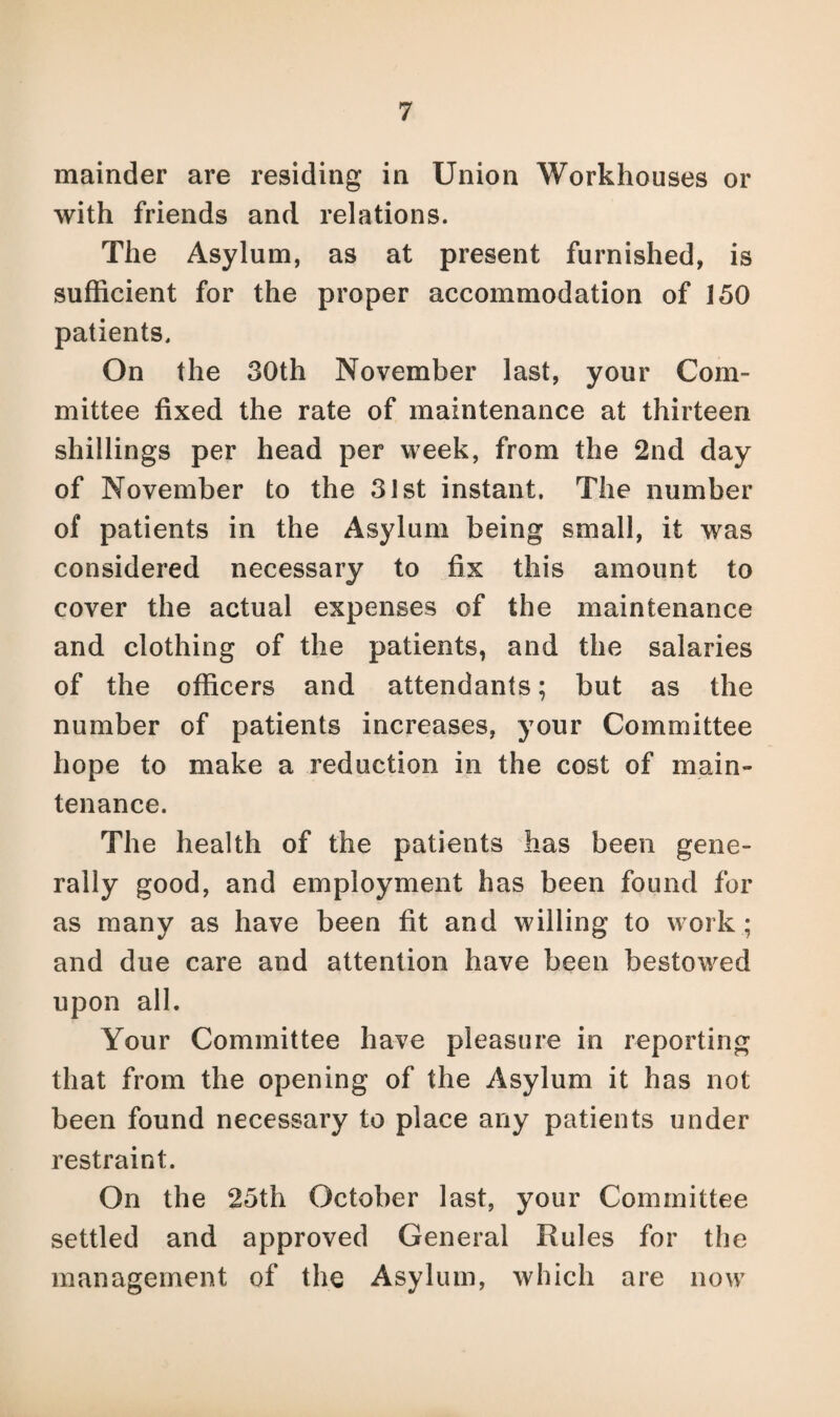 mainder are residing in Union Workhouses or with friends and relations. The Asylum, as at present furnished, is sufficient for the proper accommodation of 150 patients. On the 30th November last, your Com¬ mittee fixed the rate of maintenance at thirteen shillings per head per week, from the 2nd day of November to the 31st instant. The number of patients in the Asylum being small, it was considered necessary to fix this amount to cover the actual expenses of the maintenance and clothing of the patients, and the salaries of the officers and attendants; but as the number of patients increases, your Committee hope to make a reduction in the cost of main¬ tenance. The health of the patients has been gene¬ rally good, and employment has been found for as many as have been fit and willing to work; and due care and attention have been bestowed upon all. Your Committee have pleasure in reporting that from the opening of the Asylum it has not been found necessary to place any patients under restraint. On the 25th October last, your Committee settled and approved General Rules for the management of the Asylum, which are now