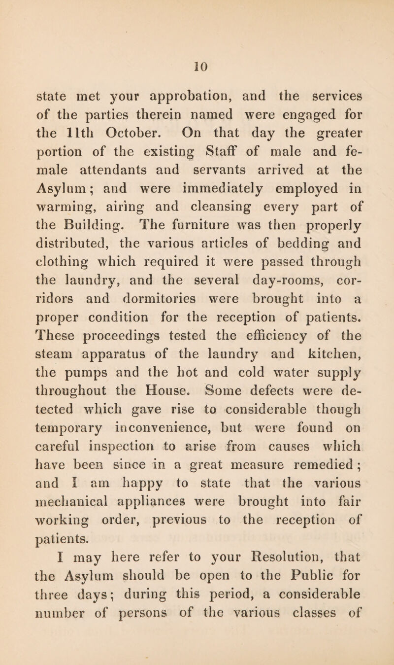 state met your approbation, and the services of the parties therein named were engaged for the 11th October. On that day the greater portion of the existing Staff of male and fe¬ male attendants and servants arrived at the Asylum; and were immediately employed in warming, airing and cleansing every part of the Building. The furniture was then properly distributed, the various articles of bedding and clothing which required it were passed through the laundry, and the several day-rooms, cor¬ ridors and dormitories were brought into a proper condition for the reception of patients. These proceedings tested the efficiency of the steam apparatus of the laundry and kitchen, the pumps and the hot and cold water supply throughout the House. Some defects were de¬ tected which gave rise to considerable though temporary inconvenience, but were found on careful inspection to arise from causes which have been since in a great measure remedied ; and I am happy to state that the various mechanical appliances were brought into fair working order, previous to the reception of patients. I may here refer to your Resolution, that the Asylum should be open to the Public for three days; during this period, a considerable number of persons of the various classes of