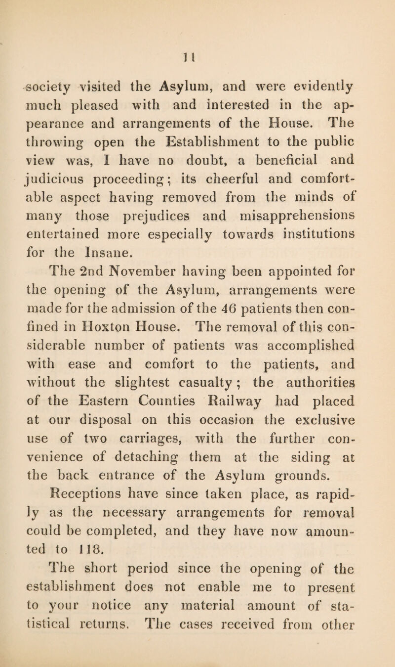 society visited the Asylum, and were evidently much pleased with and interested in the ap¬ pearance and arrangements of the House. The throwing open the Establishment to the public view was, I have no doubt, a beneficial and judicious proceeding; its cheerful and comfort¬ able aspect having removed from the minds of many those prejudices and misapprehensions entertained more especially towards institutions for the Insane. The 2nd November having been appointed for the opening of the Asylum, arrangements were made for the admission of the 46 patients then con¬ fined in Hoxton House. The removal of this con¬ siderable number of patients was accomplished with ease and comfort to the patients, and without the slightest casualty; the authorities of the Eastern Counties Railway had placed at our disposal on this occasion the exclusive use of two carriages, with the further con¬ venience of detaching them at the siding at the back entrance of the Asylum grounds. Receptions have since taken place, as rapid¬ ly as the necessary arrangements for removal could be completed, and they have now amoun¬ ted to 118, The short period since the opening of the establishment does not enable me to present to your notice any material amount of sta¬ tistical returns. The cases received from other