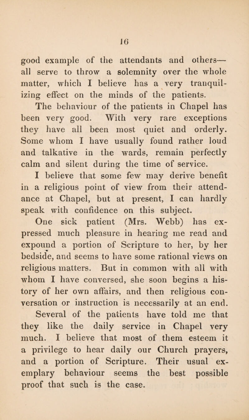 good example of the attendants and others— all serve to throw a solemnity over the whole matter, which I believe has a very tranquil- izing effect on the minds of the patients. The behaviour of the patients in Chapel has been very good. With very rare exceptions they have all been most quiet and orderly. Some whom I have usually found rather loud and talkative in the wards, remain perfectly calm and silent during the time of service. I believe that some few may derive benefit in a religious point of view from their attend¬ ance at Chapel, but at present, I can hardly speak with confidence on this subject. One sick patient (Mrs. Webb) has ex¬ pressed much pleasure in hearing me read and expound a portion of Scripture to her, by her bedside, and seems to have some rational views on religious matters. But in common with all with whom I have conversed, she soon begins a his¬ tory of her own affairs, and then religious con¬ versation or instruction is necessarily at an end. Several of the patients have told me that they like the daily service in Chapel very much. I believe that most of them esteem it a privilege to hear daily our Church prayers, and a portion of Scripture. Their usual ex¬ emplary behaviour seems the best possible proof that such is the case.