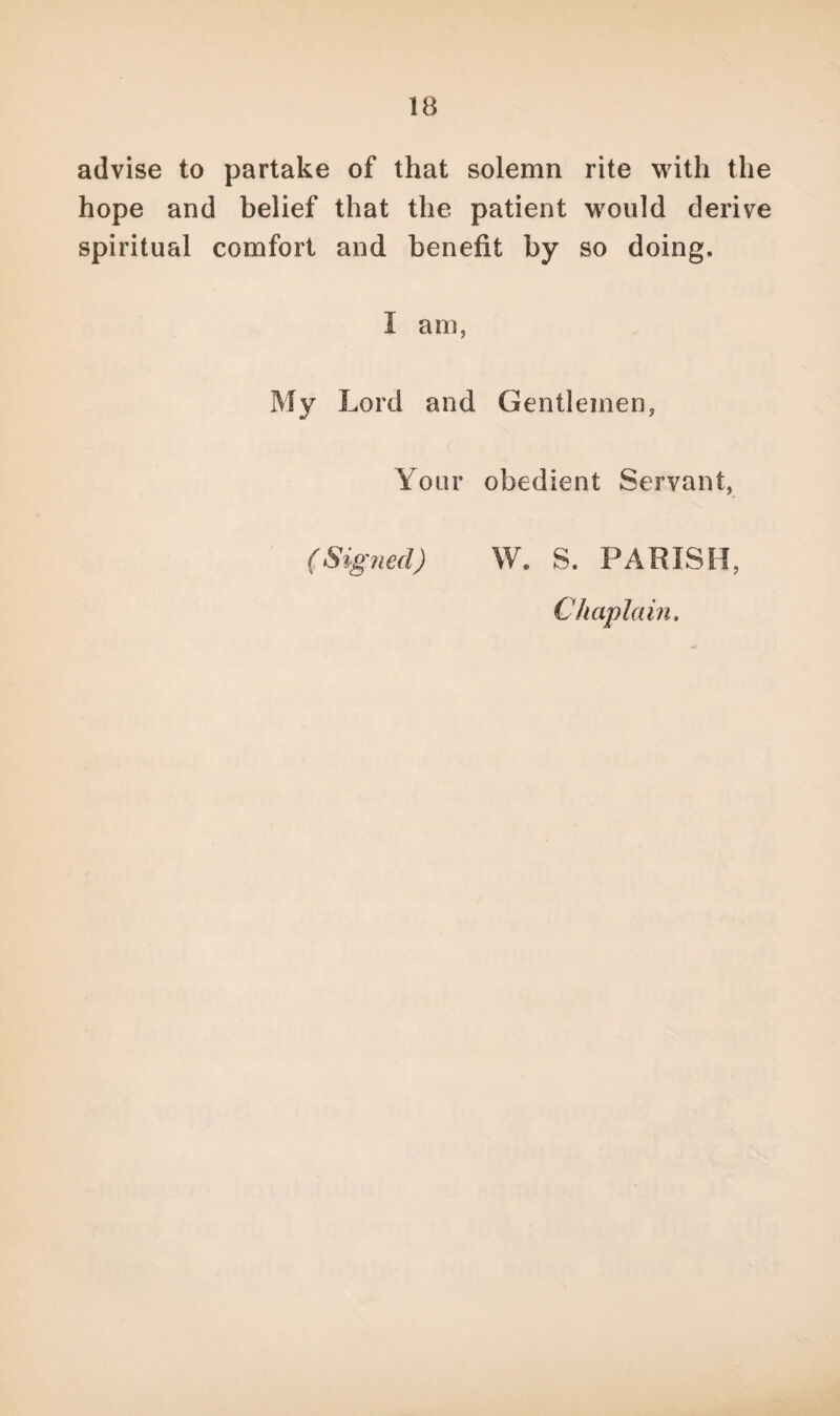 IB advise to partake of that solemn rite with the hope and belief that the patient would derive spiritual comfort and benefit by so doing. I am, My Lord and Gentlemen, Your obedient Servant, (Signed) W, S. PARISH. Chaplain.