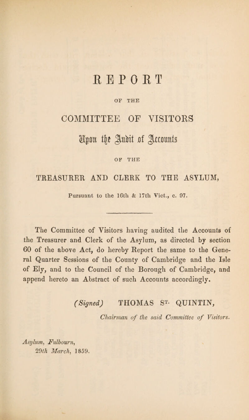 OF THE COMMITTEE OF VISITORS Ipt t|« Ji»Mt 0f Jxaranfs OF THE TREASURER AND CLERK TO THE ASYLUM, Pursuant to the 16th & I7th Viet., c. 97. The Committee of Visitors having audited the Accounts of the Treasurer and Clerk of the Asylum, as directed by section 60 of the above Act, do hereby Report the same to the Gene¬ ral Quarter Sessions of the County of Cambridge and the Isle of Ely, and to the Council of the Borough of Cambridge, and append hereto an Abstract of such Accounts accordingly. (Signed) THOMAS S*- QUINTIN, Chairman of the said Committee of Visitors. Asylum, Fulbourn, 29th March, 1859.