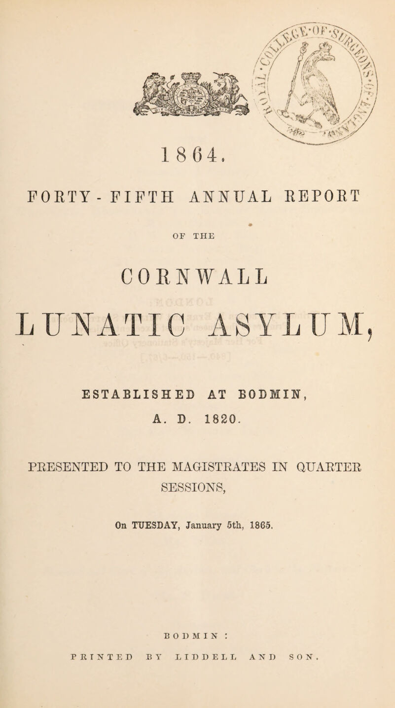 1864 FORTY-FIFTH ANNUAL REPORT ♦ OF THE CORNWALL LUNATIC ESTABLISHED A. D. AT BODMIN, 1820. PRESENTED TO THE MAGISTRATES IN QUARTER SESSIONS, On TUESDAY, January 5th, 1865. BODMIN : PRINTED BY LIDDELL AND SON.