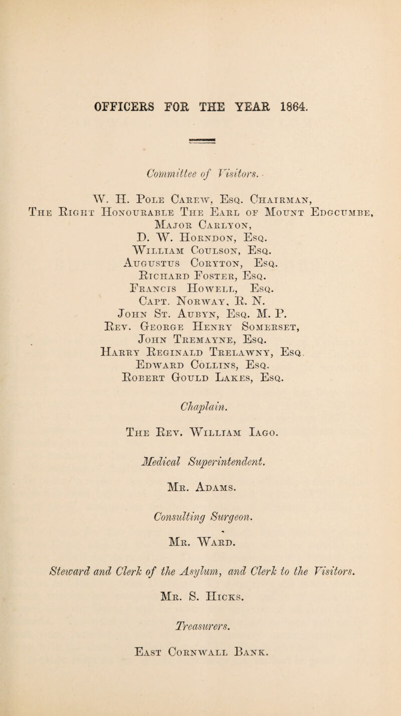 OFFICERS FOR THE YEAR 1884. Committee of Visitors. ■ W. IT. Pole Careyy, Esq. Chairman, The Eight Honourable The Earl oe Mount Edgcumbe, Major Carlyon, D. W. Horndon, Esq. William Coulson, Esq. Augustus Coryton, Esq. Ptchard Foster, Esq. Francis Howell, Esq. Cart. Norway, P. N. John St. Aubyn, Esq. M. P. Pey. George Henry Somerset, John Tremayne, Esq. Harry Peginald Trelawny, Esq. Edyyard Collins, Esq. Pobert Gould Lakes, Esq. Chaplain. The Pey. VvTlliam Iago. Medical Superintendent. Mr. Adams. Consulting Surgeon. Mr. Ward. Steivard and Clerk of the Asylum, and Clerk to the Visitors. Mr. S. Hicks. Tt 'easurers. East Cornwall Bank.