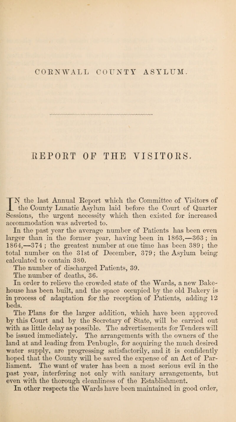 CORNWALL COUNTY ASYLUM. REPORT OP THE VISITORS. IN the last Annual Report which the Committee of Visitors of the County Lunatic Asylum laid before the Court of Quarter Sessions, the urgent necessity which then existed for increased accommodation was adverted to. In the past year the average number of Patients has been even larger than in the former year, having been in 1863,—363; in 1864,—374 ; the greatest number at one time has been 389; the total number on the 31st of December, 379; the Asylum being calculated to contain 380. The number of discharged Patients, 39. The number of deaths, 36. In order to relieve the crowded state of the Wards, a new Bake- house has been built, and the space occupied by the old Bakery is in process of adaptation for the reception of Patients, adding 12 beds. The Plans for the larger addition, which have been approved by this Court and by the Secretary of State, will be carried out with as little delay as possible. The advertisements for Tenders will be issued immediately. The arrangements with the owners of the land at and leading from Penbugle, for acquiring the much desired water supply, are progressing satisfactorily, and it is confidently hoped that the County will be saved the expense of an Act of Par¬ liament. The want of water has been a most serious evil in the past year, interfering not only with sanitary arrangements, but even with the thorough cleanliness of the Establishment. In other respects the Wards have been maintained in good order,