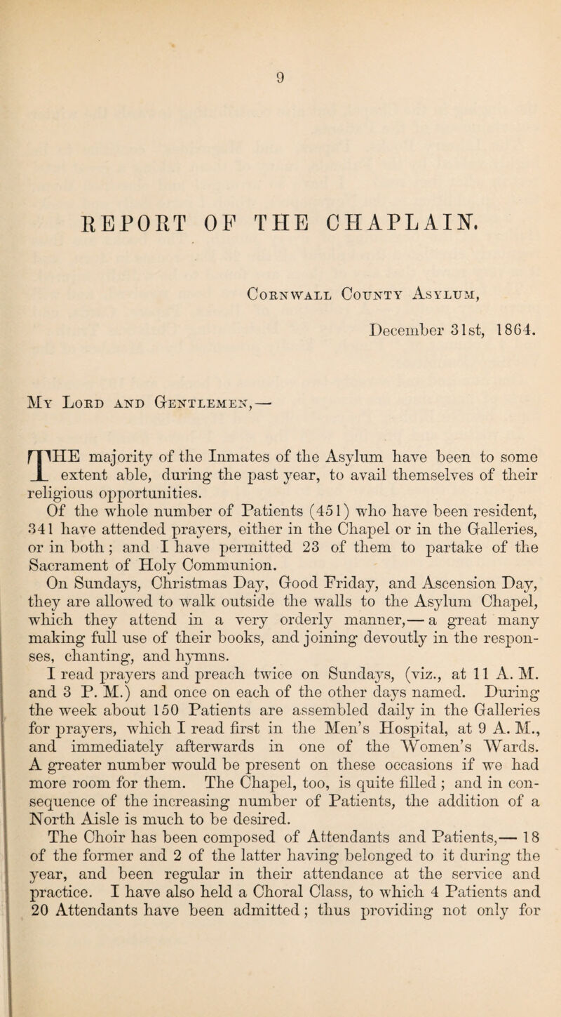 REPORT OF THE CHAPLAIN. Cornwall County Asylum, December 31st, 1864. My Lord and Gentlemen,— rnHE majority of the Inmates of the Asylum have been to some I extent able, during the past year, to avail themselves of their religious opportunities. Of the whole number of Patients (451) who have been resident, 341 have attended prayers, either in the Chapel or in the Galleries, or in both ; and I have permitted 23 of them to partake of the Sacrament of Holy Communion. On Sundays, Christmas Day, Good Priday, and Ascension Day, they are allowed to walk outside the walls to the Asylum Chapel, which they attend in a very orderly manner,— a great many making full use of their books, and joining devoutly in the respon¬ ses, chanting, and hymns. I read prayers and preach twice on Sunda}Ts, (viz., at 11 A. M. and 3 P. M.) and once on each of the other days named. During the week about 150 Patients are assembled daily in the Galleries for prayers, which I read first in the Men’s Hospital, at 9 A. M., and immediately afterwards in one of the Women’s Wards. A greater number would be present on these occasions if we had more room for them. The Chapel, too, is quite filled ; and in con¬ sequence of the increasing number of Patients, the addition of a North Aisle is much to be desired. The Choir has been composed of Attendants and Patients,— 18 of the former and 2 of the latter having belonged to it during the year, and been regular in their attendance at the service and practice. I have also held a Choral Class, to which 4 Patients and 20 Attendants have been admitted; thus providing not only for