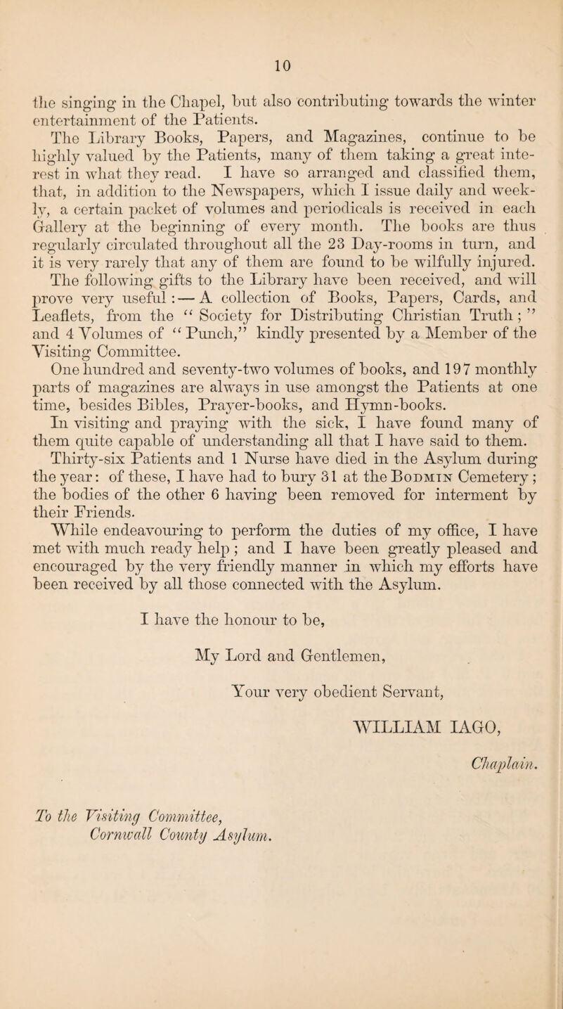 the singing in the Chapel, but also contributing towards the winter entertainment of the Patients. The Library Books, Papers, and Magazines, continue to be highly valued by the Patients, many of them taking a great inte¬ rest in what they read. I have so arranged and classified them, that, in addition to the Newspapers, which I issue daily and week¬ ly, a certain packet of volumes and periodicals is received in each Gallery at the beginning of every month. The books are thus regularly circulated throughout all the 23 Day-rooms in turn, and it is very rarely that any of them are found to be wilfully injured. The following gifts to the Library have been received, and will prove very useful : — A collection of Books, Papers, Cards, and Leaflets, from the “ Society for Distributing Christian Truth ; ” and 4 Volumes of “ Punch,” kindly presented by a Member of the Visiting Committee. One hundred and seventy-two volumes of books, and 197 monthly parts of magazines are always in use amongst the Patients at one time, besides Bibles, Prayer-books, and LIymn-books. In visiting and praying with the sick, I have found many of them quite capable of understanding all that I have said to them. Thirty-six Patients and 1 Nurse have died in the Asylum during the year: of these, I have had to bury 31 at the Bodmin Cemetery; the bodies of the other 6 having been removed for interment by their Priends. While endeavouring to perform the duties of my office, I have met with much ready help ; and I have been greatly pleased and encouraged by the very friendly manner in which my efforts have been received by all those connected with the Asylum. I have the honour to be, My Lord and Gentlemen, Your very obedient Servant, WILLIAM IAGO, Chaplain. To the Visiting Committee, Cornwall County Asylum.