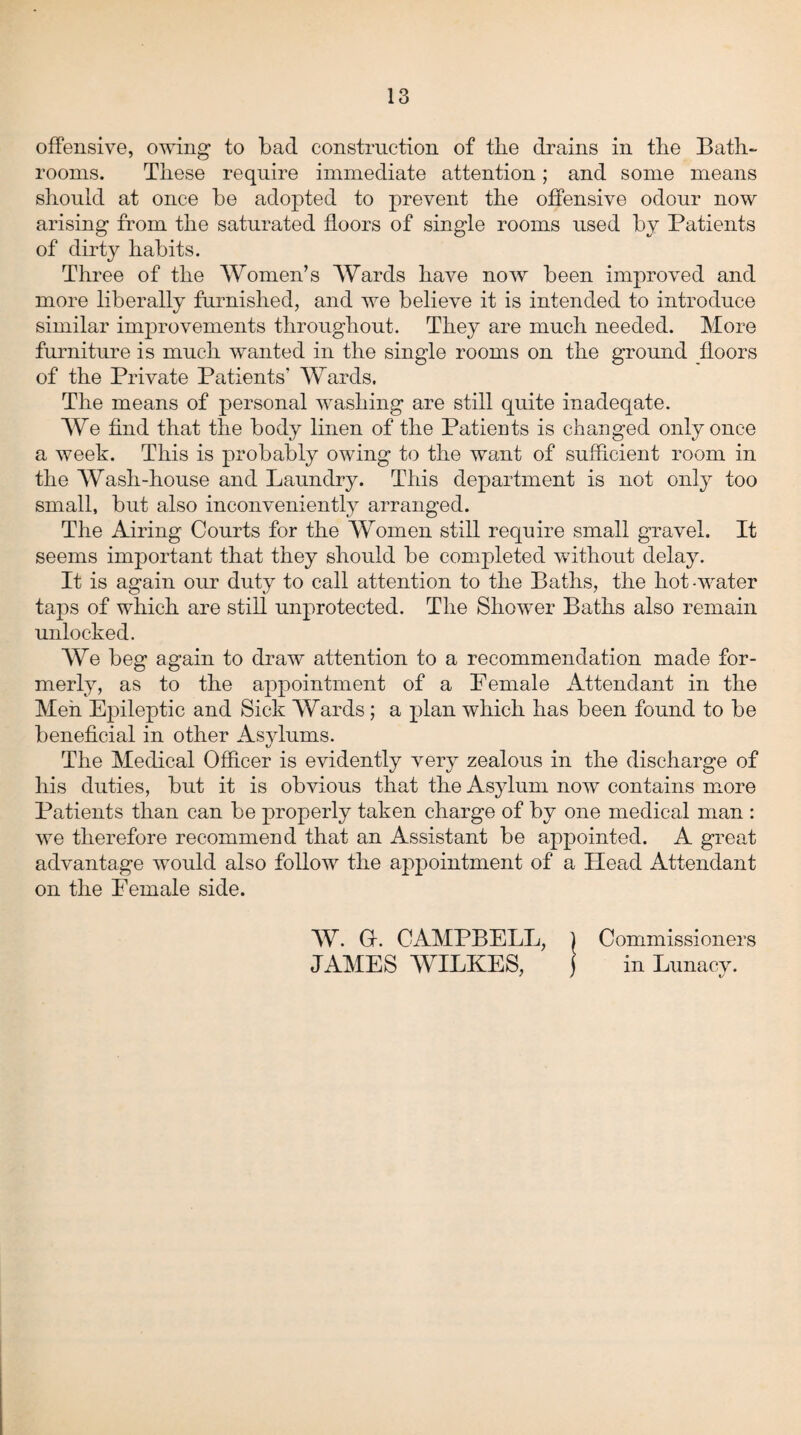 offensive, owing to bad construction of the drains in the Bath¬ rooms. These require immediate attention; and some means should at once be adopted to prevent the offensive odour now arising from the saturated floors of single rooms used by Patients of dirty habits. Three of the Women’s Wards have now been improved and more liberally furnished, and we believe it is intended to introduce similar improvements throughout. They are much needed. More furniture is much wanted in the single rooms on the ground floors of the Private Patients’ Wards. The means of personal washing are still quite inadeqate. We find that the body linen of the Patients is changed only once a week. This is probably owing to the want of sufficient room in the Wash-house and Laundry. This department is not only too small, but also inconveniently arranged. The Airing Courts for the Women still require small gravel. It seems important that they should be completed without delay. It is again our duty to call attention to the Baths, the hot-water taps of which are still unprotected. The Shower Baths also remain unlocked. We beg again to draw attention to a recommendation made for¬ merly, as to the appointment of a Female Attendant in the Men Epileptic and Sick Wards; a plan which has been found to be beneficial in other Asylums. The Medical Officer is evidently very zealous in the discharge of his duties, but it is obvious that the Asylum now contains more Patients than can be properly taken charge of by one medical man : we therefore recommend that an Assistant be appointed. A great advantage would also follow the appointment of a Head Attendant on the Female side. W. O. CAMPBELL, JAMES WILKES, Commissioners in Lunacv. */