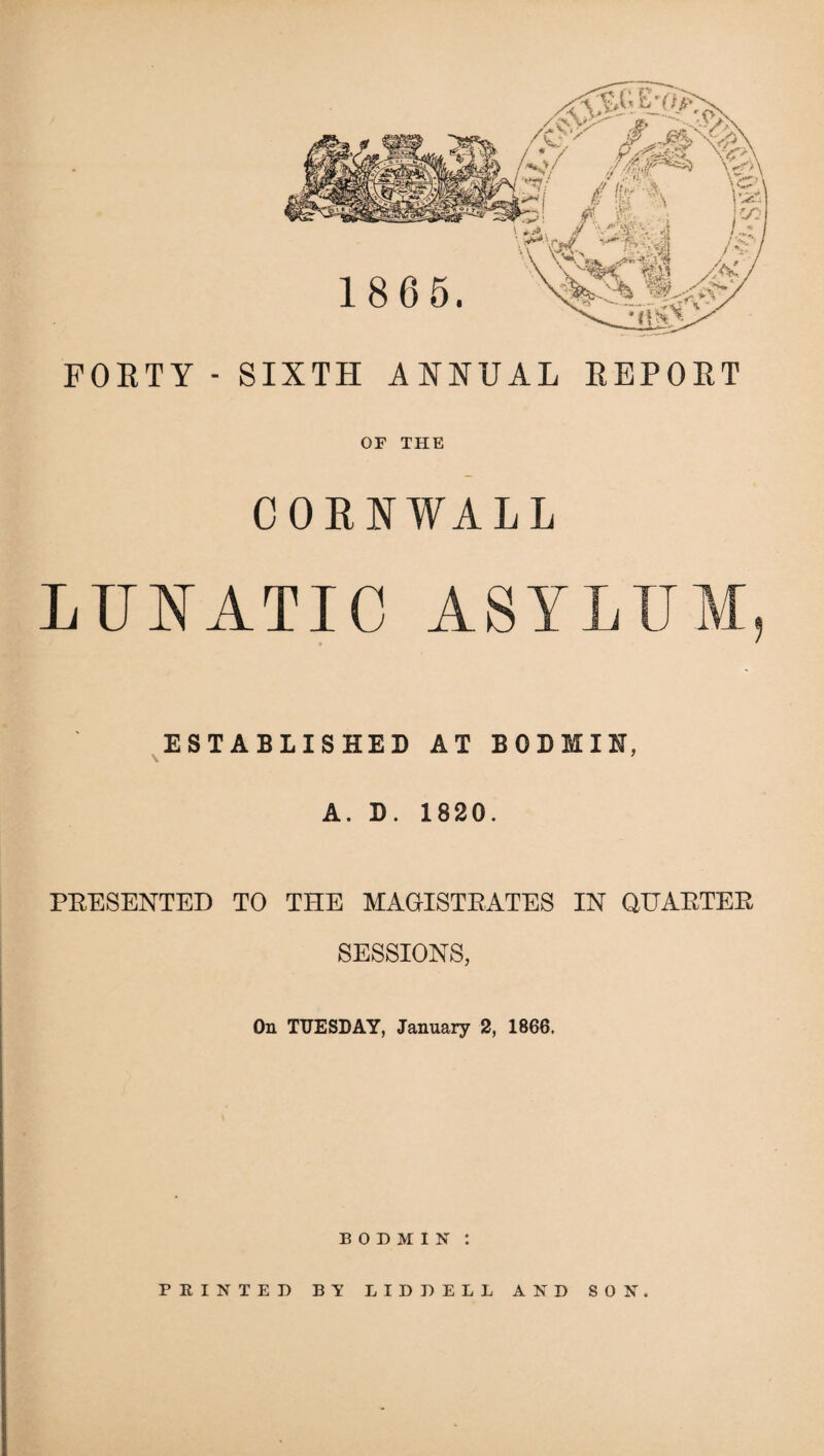 FOETY - SIXTH ANNUAL EEPOET OF THE CORNWALL LUNATIC ASYLL ESTABLISHED AT BODMIN, A. D. 1820. PRESENTED TO THE MAGISTRATES IN QUARTER SESSIONS, On TUESDAY, January 2, 1866. BODMIN: PRINTED BY LIDDELL AND SON.