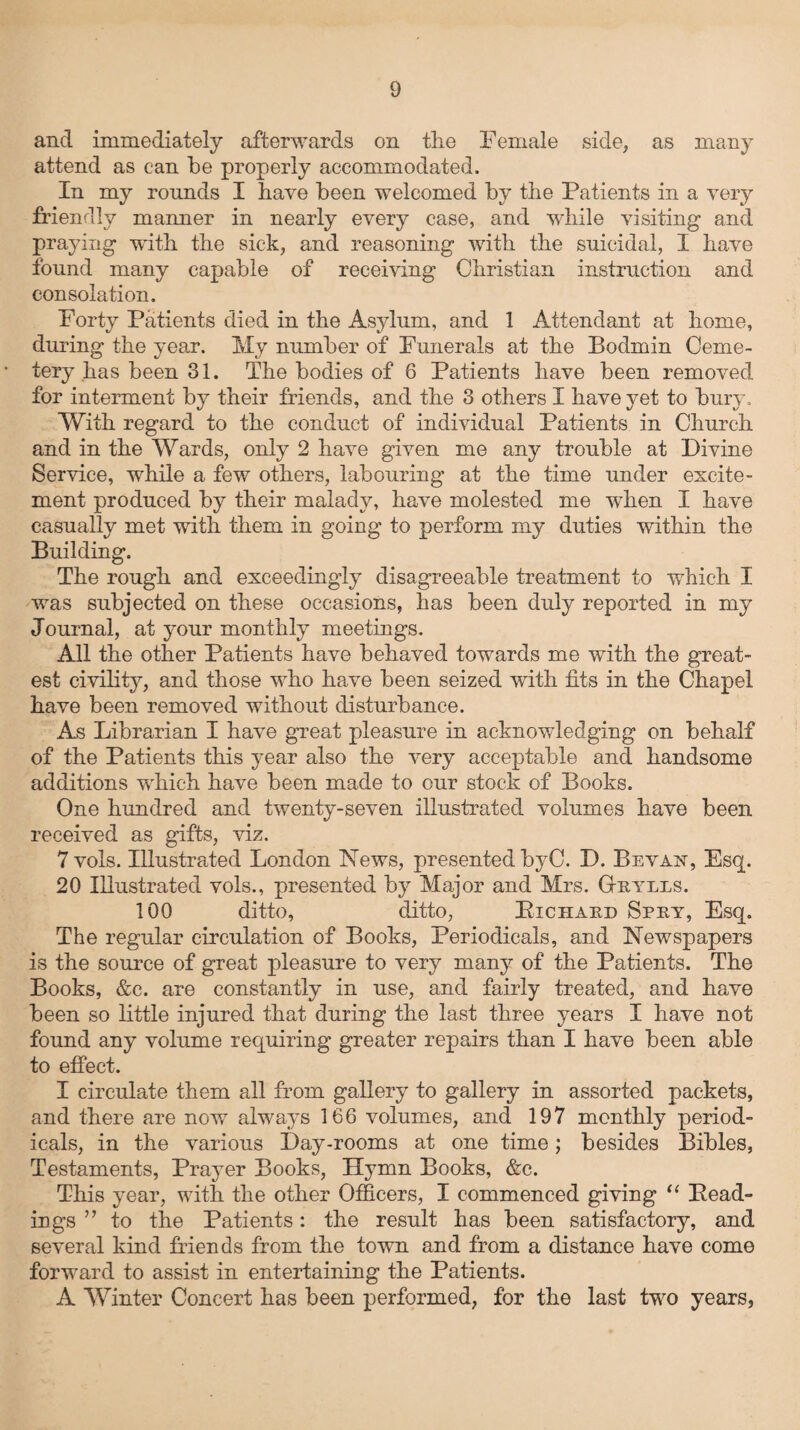 and immediately afterwards on the Female side, as many attend as can be properly accommodated. In my rounds I have been welcomed by the Patients in a very friendly manner in nearly every case, and while visiting and praying with the sick, and reasoning with the suicidal, I have found many capable of receiving Christian instruction and consolation. Forty Patients died in the Asylum, and 1 Attendant at home, during the year. My number of Funerals at the Bodmin Ceme¬ tery has been 31. The bodies of 6 Patients have been removed for interment by their friends, and the 3 others I have yet to bury. With regard to the conduct of individual Patients in Church and in the Wards, only 2 have given me any trouble at Divine Service, while a few others, labouring at the time under excite¬ ment produced by their malady, have molested me when I have casually met with them in going to perform my duties within the Building. The rough and exceedingly disagreeable treatment to which I was subjected on these occasions, has been duly reported in my Journal, at your monthly meetings. All the other Patients have behaved towards me with the great¬ est civility, and those who have been seized with fits in the Chapel have been removed without disturbance. As Librarian I have great pleasure in acknowledging on behalf of the Patients this year also the very acceptable and handsome additions which have been made to our stock of Books. One hundred and twenty-seven illustrated volumes have been received as gifts, viz. 7 vols. Illustrated London News, presented byC. D. Levan, Esq. 20 Illustrated vols., presented by Major and Mrs. Gtuyels. 100 ditto, ditto, Pichaud Sphy, Esq. The regular circulation of Books, Periodicals, and Newspapers is the source of great pleasure to very many of the Patients. The Books, &c. are constantly in use, and fairly treated, and have been so little injured that during the last three years I have not found any volume requiring greater repairs than I have been able to effect. I circulate them all from gallery to gallery in assorted packets, and there are now always 166 volumes, and 197 monthly period¬ icals, in the various Day-rooms at one time; besides Bibles, Testaments, Prayer Books, Hymn Books, &c. This year, with the other Officers, I commenced giving “ Head¬ ings ” to the Patients: the result has been satisfactory, and several kind friends from the town and from a distance have come forward to assist in entertaining the Patients. A Winter Concert has been performed, for the last two years,
