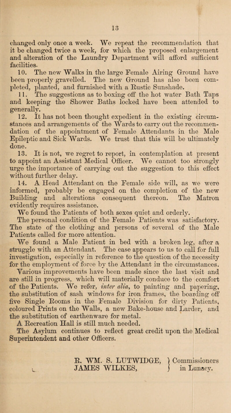 changed only once a week. We repeat the recommendation that it be changed twice a week, for which the proposed enlargement and alteration of the Laundry Department will afford sufficient facilities. 10. The new Walks in the large Female Airing Ground have been properly gravelled. The new Ground has also been com¬ pleted, planted, and furnished with a Rustic Sunshade. 11. The suggestions as to boxing off the hot water Bath Taps and keeping the Shower Baths locked have been attended to generally. 12. It has not been thought expedient in the existing circum¬ stances and arrangements of the Wards to carry out the recommen¬ dation of the appointment of Female Attendants in the Male Epileptic and Sick Wards. We trust that this will be ultimately done. 13. It is not, we regret to report, in contemplation at present to appoint an Assistant Medical Officer. We cannot too strongly urge the importance of carrying out the suggestion to this effect without further delay. 14. A Head Attendant on the Female side will, as we were informed, probably be engaged on the completion of the new Building and alterations consequent thereon. The Matron evidently requires assistance. We found the Patients of both sexes quiet and orderly. The personal condition of the Female Patients was satisfactory. The state of the clothing and persons of several of the Male Patients called for more attention. We found a Male Patient in bed with a broken leg, after a struggle with an Attendant. The case appears to us to call for full investigation, especially in reference to the question of the necessity for the employment of force by the Attendant in the circumstances. Various improvements have been made since the last visit and are still in progress, which will materially conduce to the comfort of the Patients. We refer, inter alia, to painting and papering, the substitution of sash windows for iron frames, the boarding off five Single Rooms in the Female Division for dirty Patients, coloured Prints on the Walls, a new Bake-house and Larder, and the substitution of earthenware for metal. A Recreation Hall is still much needed. The Asylum continues to reflect great credit upon the Medical Superintendent and other Officers. R. WM. S. LUTWIDGE, \ Commissioners JAMES WILKES, ) in Lunacy.