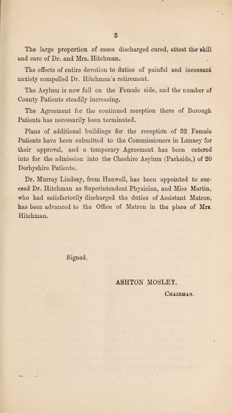 The large proportion of cases discharged cured, attest the skill and care of Dr. and Mrs. Hitchman. The effects of entire devotion to duties of painful and incessant anxiety compelled Dr. Hitchman’s retirement. The Asylum is now full on the Female side, and the number of County Patients steadily increasing. The Agreement for the continued reception there of Borough Patients has necessarily been terminated. Plans of additional buildings for the reception of 32 Female Patients have been submitted to the Commissioners in Lunacy for their approval, and a temporary Agreement has been entered into for the admission into the Cheshire Asylum (Parkside,) of 20 Derbyshire Patients. Dr. Murray Lindsay, from Hanwell, has been appointed to suc¬ ceed Dr. Hitchman as Superintendent Physician, and Miss Martin, who had satisfactorily discharged the duties of Assistant Matron, has been advanced to the Office of Matron in the place of Mrs., Hitchman. Signed, ASHTON MOSLEY, Chairman,,