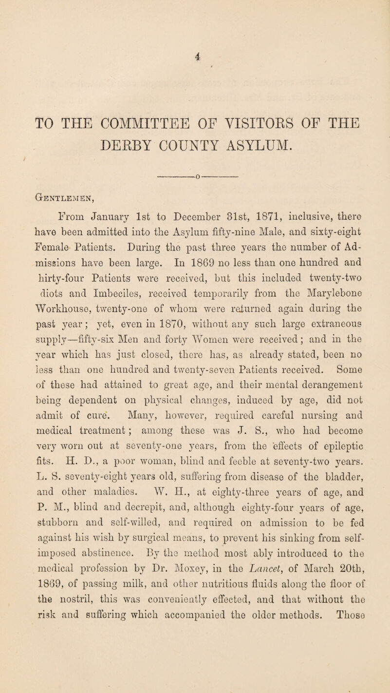 TO THE COMMITTEE OF VISITORS OF THE DERBY COUNTY ASYLUM. -—O- Gentlemen, From January 1st to December 31st, 1871, inclusive, there have been admitted into the Asylum fifty-nine Male, and sixty-eight Female Patients. During the past three years the number of Ad¬ missions have been large. In 1869 no less than one hundred and hirty-four Patients were received, but this included twenty-two diots and Imbeciles, received temporarily from the Marylebone Workhouse, twenty-one of whom were returned again during the past year; yet, even in 1870, without any such large extraneous supply—fifty-six Men and forty Women were received; and in the year which has just closed, there has, as already stated, been no less than one hundred and twenty-seven Patients received. Some of these had attained to great age, and their mental derangement being dependent on physical changes, induced by age, did not admit of cure. Many, however, required careful nursing and medical treatment; among these was J. S., who had become very worn out at seventy-one years, from the effects of epileptic fits. IP. D., a poor woman, blind and feeble at seventy-two years. L. S. seventy-eight years old, suffering from disease of the bladder, and other maladies. W. II., at eiglity-tliree years of age, and P. M., blind and decrepit, and, although eighty-four years of age, stubborn and self-willed, and required on admission to be fed against his wish by surgical means, to prevent his sinking from self- imposed abstinence. By the method most ably introduced to the medical profession by Dr. Moxey, in the Lancet, of March 20th, 1869, of passing milk, and other nutritious fluids along the floor of the nostril, this was conveniently effected, and that without the risk and suffering which accompanied the older methods. Those