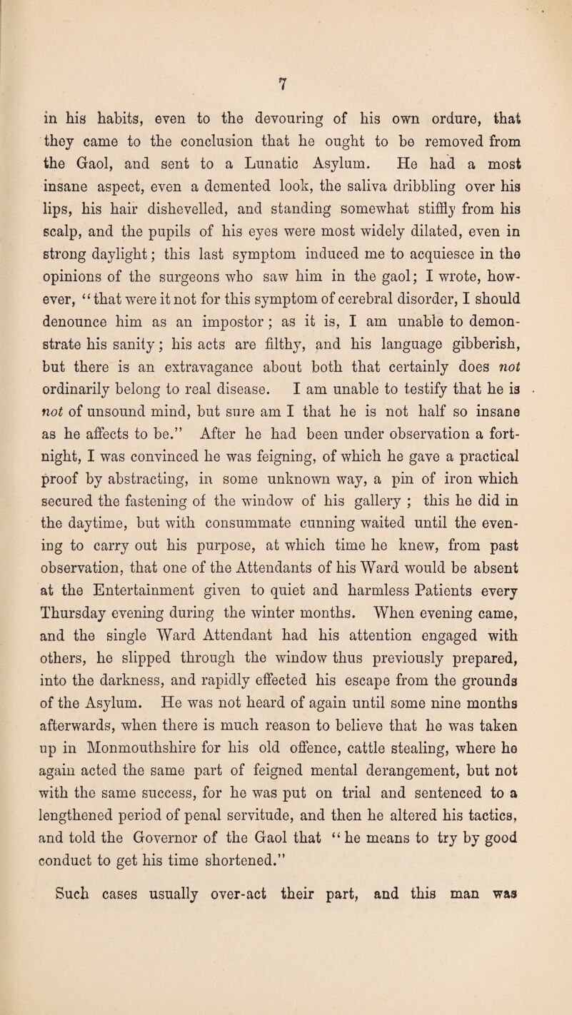 in his habits, even to the devouring of his own ordure, that they came to the conclusion that he ought to be removed from the Gaol, and sent to a Lunatic Asylum. He had a most insane aspect, even a demented look, the saliva dribbling over his lips, his hair dishevelled, and standing somewhat stiffly from his scalp, and the pupils of his eyes were most widely dilated, even in strong daylight; this last symptom induced me to acquiesce in the opinions of the surgeons who saw him in the gaol; I wrote, how¬ ever, ‘11 that were it not for this symptom of cerebral disorder, I should denounce him as an impostor; as it is, I am unable to demon¬ strate his sanity; his acts are filthy, and his language gibberish, but there is an extravagance about both that certainly does not ordinarily belong to real disease. I am unable to testify that he is not of unsound mind, but sure am I that he is not half so insane as he affects to be.” After he had been under observation a fort¬ night, I was convinced he was feigning, of which he gave a practical proof by abstracting, in some unknown way, a pin of iron which secured the fastening of the window of his gallery ; this he did in the daytime, but with consummate cunning waited until the even¬ ing to carry out his purpose, at which time he knew, from past observation, that one of the Attendants of his Ward would be absent at the Entertainment given to quiet and harmless Patients every Thursday evening during the winter months. When evening came, and the single Ward Attendant had his attention engaged with others, he slipped through the window thus previously prepared, into the darkness, and rapidly effected his escape from the grounds of the Asylum. He was not heard of again until some nine months afterwards, when there is much reason to believe that he was taken up in Monmouthshire for his old offence, cattle stealing, where he again acted the same part of feigned mental derangement, but not with the same success, for he was put on trial and sentenced to a lengthened period of penal servitude, and then he altered his tactics, and told the Governor of the Gaol that “ he means to try by good conduct to get his time shortened.” Such cases usually over-act their part, and this man was