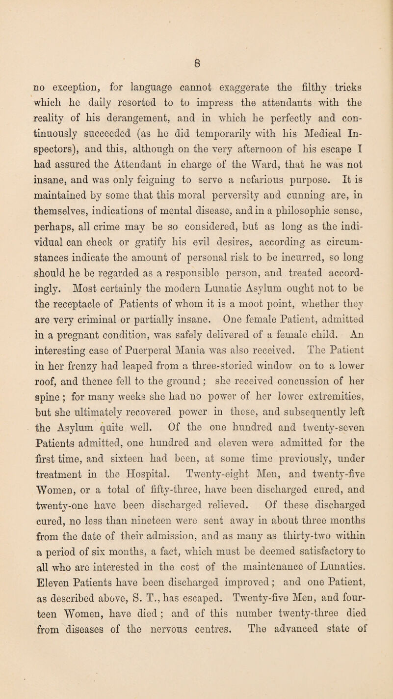 no exception, for language cannot exaggerate the filthy tricks which he daily resorted to to impress the attendants with the reality of his derangement, and in which he perfectly and con¬ tinuously succeeded (as he did temporarily with his Medical In¬ spectors), and this, although on the very afternoon of his escape I had assured the Attendant in charge of the Ward, that he was not insane, and was only feigning to serve a nefarious purpose. It is maintained by some that this moral perversity and cunning are, in themselves, indications of mental disease, and in a philosophic sense, perhaps, all crime may be so considered, but as long as the indi¬ vidual can check or gratify his evil desires, according as circum¬ stances indicate the amount of personal risk to be incurred, so long should he be regarded as a responsible person, and treated accord¬ ingly. Most certainly the modern Lunatic Asylum ought not to be the receptacle of Patients of whom it is a moot point, whether they are very criminal or partially insane. One female Patient, admitted in a pregnant condition, was safely delivered of a female child. An interesting case of Puerperal Mania was also received. The Patient in her frenzy had leaped from a three-storied window on to a lower roof, and thence fell to the ground; she received concussion of her spine ; for many weeks she had no power of her lower extremities, but she ultimately recovered power in these, and subsequently left the Asylum quite well. Of the one hundred and twenty-seven Patients admitted, one hundred and eleven were admitted for the first time, and sixteen had been, at some time previously, under treatment in the Hospital. Twenty-eight Men, and twenty-five Women, or a total of fifty-three, have been discharged cured, and twenty-one have been discharged relieved. Of these discharged cured, no less than nineteen were sent away in about three months from the date of their admission, and as many as thirty-two within a period of six months, a fact, which must be deemed satisfactory to all who are interested in the cost of the maintenance of Lunatics. Eleven Patients have been discharged improved ; and one Patient, as described above, S. T.,has escaped. Twenty-five Men, and four¬ teen Women, have died ; and of this number twenty-three died from diseases of the nervous centres. The advanced state of