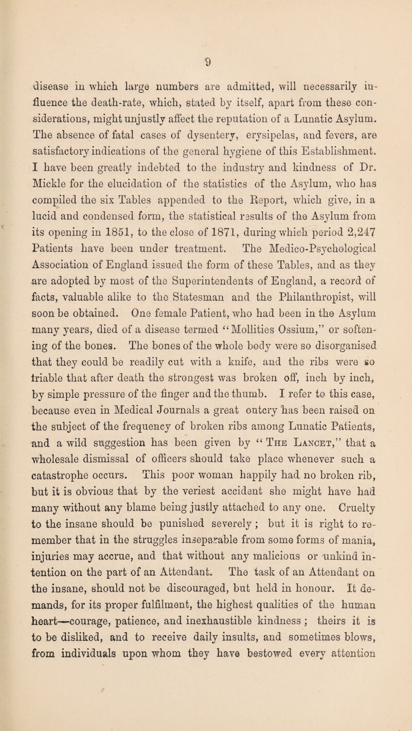 disease in which large numbers are admitted, will necessarily in¬ fluence the death-rate, which, stated by itself, apart from these con¬ siderations, might unjustly affect the reputation of a Lunatic Asylum. The absence of fatal cases of dysentery, erysipelas, and fevers, are satisfactory indications of the general hygiene of this Establishment. I have been greatly indebted to the industry and kindness of Dr. Mickle for the elucidation of the statistics of the Asylum, who has compiled the six Tables appended to the Report, which give, in a lucid and condensed form, the statistical results of the Asylum from its opening in 1851, to the close of 1871, during which period 2,247 Patients have been under treatment. The Medico-Psychological Association of England issued the form of these Tables, and as they are adopted by most of the Superintendents of England, a record of facts, valuable alike to the Statesman and the Philanthropist, will soon be obtained. One female Patient, who had been in the Asylum many years, died of a disease termed “Mollifies Ossium,” or soften¬ ing of the bones. The bones of the whole body were so disorganised that they could be readily cut with a knife, and the ribs were so triable that after death the strongest was broken off, inch by inch, by simple pressure of the finger and the thumb. I refer to this case, because even in Medical Journals a great outcry has been raised on the subject of the frequency of broken ribs among Lunatic Patients, and a wild suggestion has been given by “ The Lancet,” that a wholesale dismissal of officers should take place whenever such a catastrophe occurs. This poor woman happily had no broken rib, but it is obvious that by the veriest accident she might have had many without any blame being justly attached to any one. Cruelty to the insane should be punished severely ; but it is right to re¬ member that in the struggles inseparable from some forms of mania, injuries may accrue, and that without any malicious or unkind in¬ tention on the part of an Attendant. The task of an Attendant on the insane, should not be discouraged, but held in honour. It de¬ mands, for its proper fulfilment, the highest qualities of the human heart—courage, patience, and inexhaustible kindness ; theirs it is to be disliked, and to receive daily insults, and sometimes blows, from individuals upon whom they have bestowed every attention