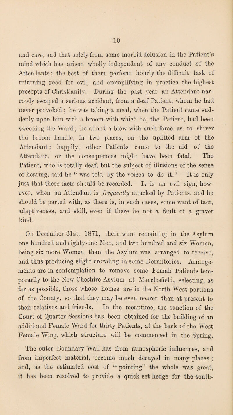 and care, and that solely from some morbid delusion in the Patient’s mind which has arisen wholly independent of any conduct of the Attendants; the best of them perform hourly the difficult task of returning good for evil, and exemplifying in practice the highest precepts of Christianity. During the past year an Attendant nar¬ rowly escaped a serious accident, from a deaf Patient, whom he had never provoked ; he was taking a meal, when the Patient came sud¬ denly upon him with a broom with which he, the Patient, had been sweeping the Ward; he aimed a blow with such force as to shiver the broom handle, in two places, on the uplifted arm of the Attendant; happily, other Patients came to the aid of the Attendant, or the consequences might have been fatal. The Patient, who is totally deaf, but the subject of illusions of the sense of hearing, said he “ was told by the voices to do it.” It is only just that these facts should be recorded. It is an evil sign, how¬ ever, wThen an Attendant is frequently attacked by Patients, and he should be parted with, as there is, in such cases, some want of tact, adaptiveness, and skill, even if there be not a fault ot a graver kind. On December 31st, 1871, there were remaining in the Asylum one hundred and eighty-one Men, and two hundred and six Women, being six more Women than the Asylum was arranged to receive, and thus producing slight crowding in some Dormitories. Arrange¬ ments are in contemplation to remove some Female Patients tem¬ porarily to the New Cheshire Asylum at Macclesfield, selecting, as far as possible, those whose homes are in the North-West portions of the County, so that they may be even nearer than at present to their relatives and friends. In the meantime, the sanction of the Court of Quarter Sessions has been obtained for the building of an additional Female Ward for thirty Patients, at the back of the West Female Wing, which structure will be commenced in the Spring. The outer Boundary Wall has from atmospheric influences, and from imperfect material, become much decayed in many places ; and, as the estimated cost of “ pointing” the whole was great, it has been resolved to provide a quick set hedge for the south-