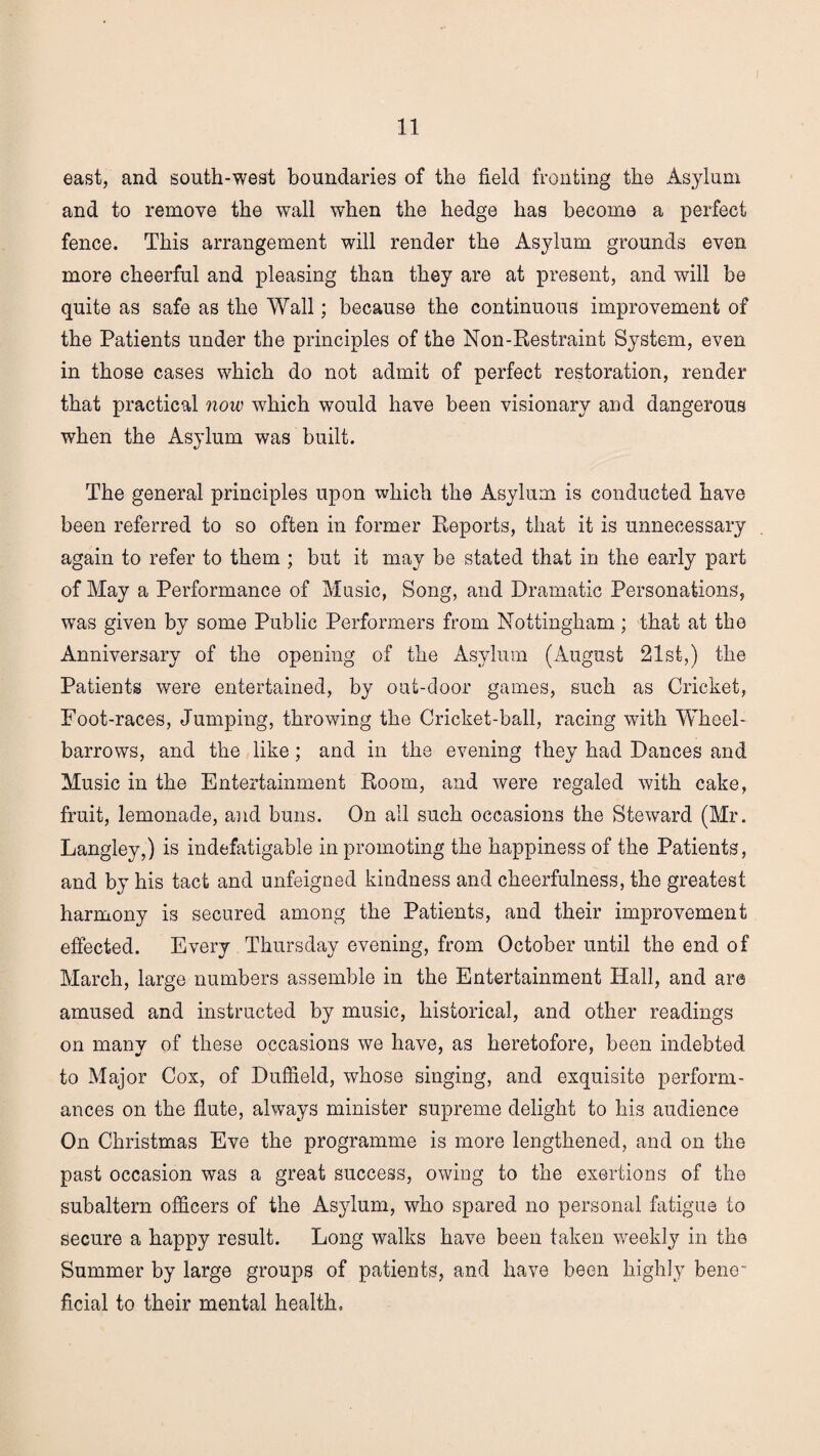 east, and south-west boundaries of the field fronting the Asylum and to remove the wall when the hedge has become a perfect fence. This arrangement will render the Asylum grounds even more cheerful and pleasing than they are at present, and will be quite as safe as the Wall; because the continuous improvement of the Patients under the principles of the Non-Restraint System, even in those cases which do not admit of perfect restoration, render that practical now which would have been visionary and dangerous when the Asylum was built. The general principles upon which the Asylum is conducted have been referred to so often in former Reports, that it is unnecessary again to refer to them ; but it may be stated that in the early part of May a Performance of Music, Song, and Dramatic Personations, was given by some Public Performers from Nottingham; that at the Anniversary of the opening of the Asylum (iVugust 21st,) the Patients were entertained, by out-door games, such as Cricket, Foot-races, Jumping, throwing the Cricket-ball, racing with Wheel¬ barrows, and the like; and in the evening they had Dances and Music in the Entertainment Room, and were regaled with cake, fruit, lemonade, and buns. On all such occasions the Steward (Mr. Langley,) is indefatigable in promoting the happiness of the Patients, and by his tact and unfeigned kindness and cheerfulness, the greatest harmony is secured among the Patients, and their improvement effected. Every Thursday evening, from October until the end of March, large numbers assemble in the Entertainment Hall, and are amused and instructed by music, historical, and other readings on many of these occasions we have, as heretofore, been indebted to Major Cox, of Duffield, whose singing, and exquisite perform¬ ances on the flute, always minister supreme delight to his audience On Christmas Eve the programme is more lengthened, and on the past occasion was a great success, owing to the exertions of the subaltern officers of the Asylum, who spared no personal fatigue to secure a happy result. Long walks have been taken weekly in the Summer by large groups of patients, and have been highly bene¬ ficial to their mental health.