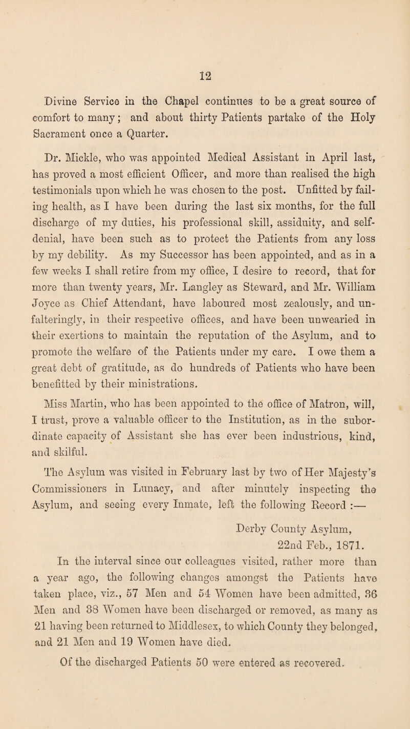 Divine Service in the Chapel continues to be a great source of comfort to many; and about thirty Patients partake of the Holy Sacrament once a Quarter. Dr. Mickle, who was appointed Medical Assistant in April last, has proved a most efficient Officer, and more than realised the high testimonials upon which he was chosen to the post. Unfitted by fail¬ ing health, as I have been during the last six months, for the full discharge of my duties, his professional skill, assiduity, and self- denial, have been such as to protect the Patients from any loss by my debility. As my Successor has been appointed, and as in a few weeks I shall retire from my office, I desire to record, that for more than twenty years, Mr. Langley as Steward, and Mr. William Joyce as Chief Attendant, have laboured most zealously, and un¬ falteringly, in their respective offices, and have been unwearied in their exertions to maintain the reputation of the Asylum, and to promote the welfare of the Patients under my care. I owe them a great debt of gratitude, as do hundreds of Patients who have been benefitted by their ministrations. Miss Martin, who has been appointed to the office of Matron, will, I trust, prove a valuable officer to the Institution, as in the subor¬ dinate capacity of Assistant she has ever been industrious, kind, and skilful. The Asylum was visited in February last by two of Her Majesty's Commissioners in Lunacy, and after minutely inspecting the Asylum, and seeing every Inmate, left the following Record :— Derby County Asylum, 22nd Feb., 1871. In the interval since our colleagues visited, rather more than a year ago, the following changes amongst the Patients have taken place, viz., 57 Men and 54 Women have been admitted, 86 Men and 38 Women have been discharged or removed, as many as 21 having been returned to Middlesex, to which County they belonged, and 21 Men and 19 Women have died. Of the discharged Patients 50 were entered as recovered.