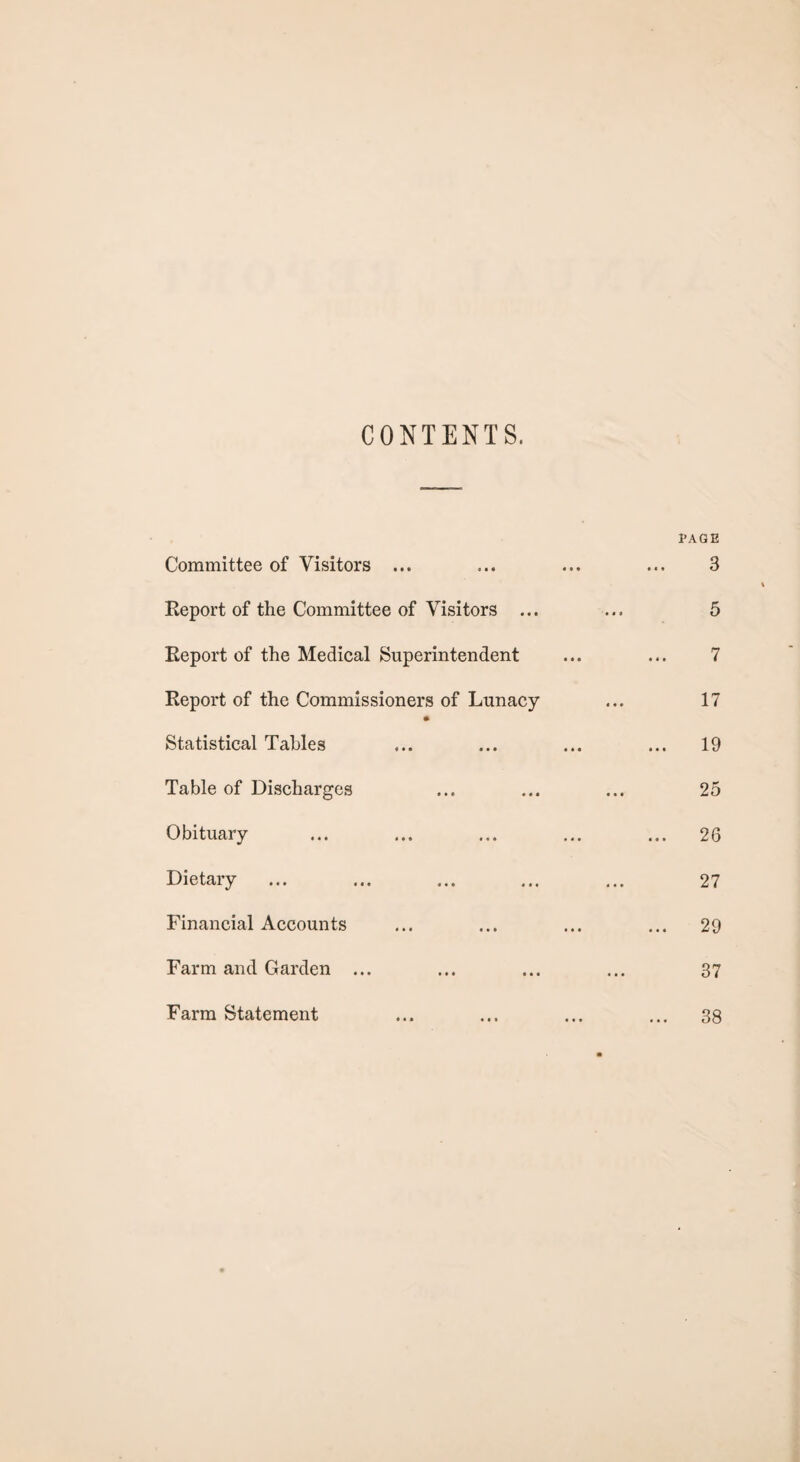 CONTENTS. Committee of Visitors ... Report of the Committee of Visitors ... Report of the Medical Superintendent Keport of the Commissioners of Lunacy Statistical Tables Table of Discharges Obituary Dietary Financial Accounts Farm and Garden ... Farm Statement