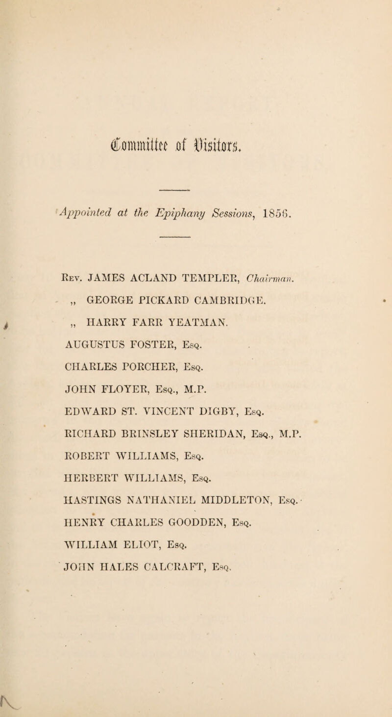 Committee of Visitors. Appointed at the Epiphany Sessions, 1856. Rev. JAMES ACLAND TEMPLER, Chairman. „ GEORGE PICKARD CAMBRIDGE. „ HARRY FARR YEATMAN. AUGUSTUS FOSTER, Esq. CHARLES PORCHER, Esq. JOHN FLOYER, Esq., M.P. EDWARD ST. VINCENT DIGBY, Esq. RICHARD BRINSLEY SHERIDAN, Esq., M.P. ROBERT WILLIAMS, Esq. HERBERT WILLIAMS, Esq. HASTINGS NATHANIEL MIDDLETON, Esq.- HENRY CHARLES GOODDEN, Esq. WILLIAM ELIOT, Esq. JOHN HALES CALCRAFT, Esq.