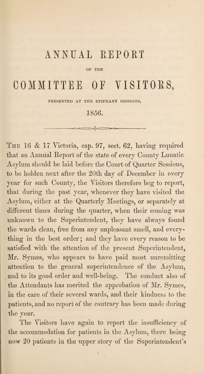 ANNUAL REPORT OF THE COMMITTEE OF VISITORS, PRESENTED AT THE EPIPHANY SESSIONS, 1856. The 16 & 17 Victoria, cap. 97, sect. 62, having required that an Annual Report of the state of every County Lunatic Asylum should be laid before the Court of Quarter Sessions, to be holden next after the 20th day of December in every year for such County, the Visitors therefore beg to report, that during the past year, whenever they have visited the Asylum, either at the Quarterly Meetings, or separately at different times during the quarter, when their coming was unknown to the Superintendent, they have always found the wards clean, free from any unpleasant smell, and every¬ thing in the best order; and they have every reason to be satisfied with the attention of the present Superintendent, Mr. Symes, who appears to have paid most unremitting attention to the general superintendence of the Asylum, and to its good order and well-being. The conduct also of the Attendants has merited the approbation of Mr. Symes, in the care of their several wards, and their kindness to the patients, and no report of the contrary has been made during the year. The Visitors have again to report the insufficiency of the accommodation for patients in the Asylum, there being now 20 patients in the upper story of the Superintendent’s