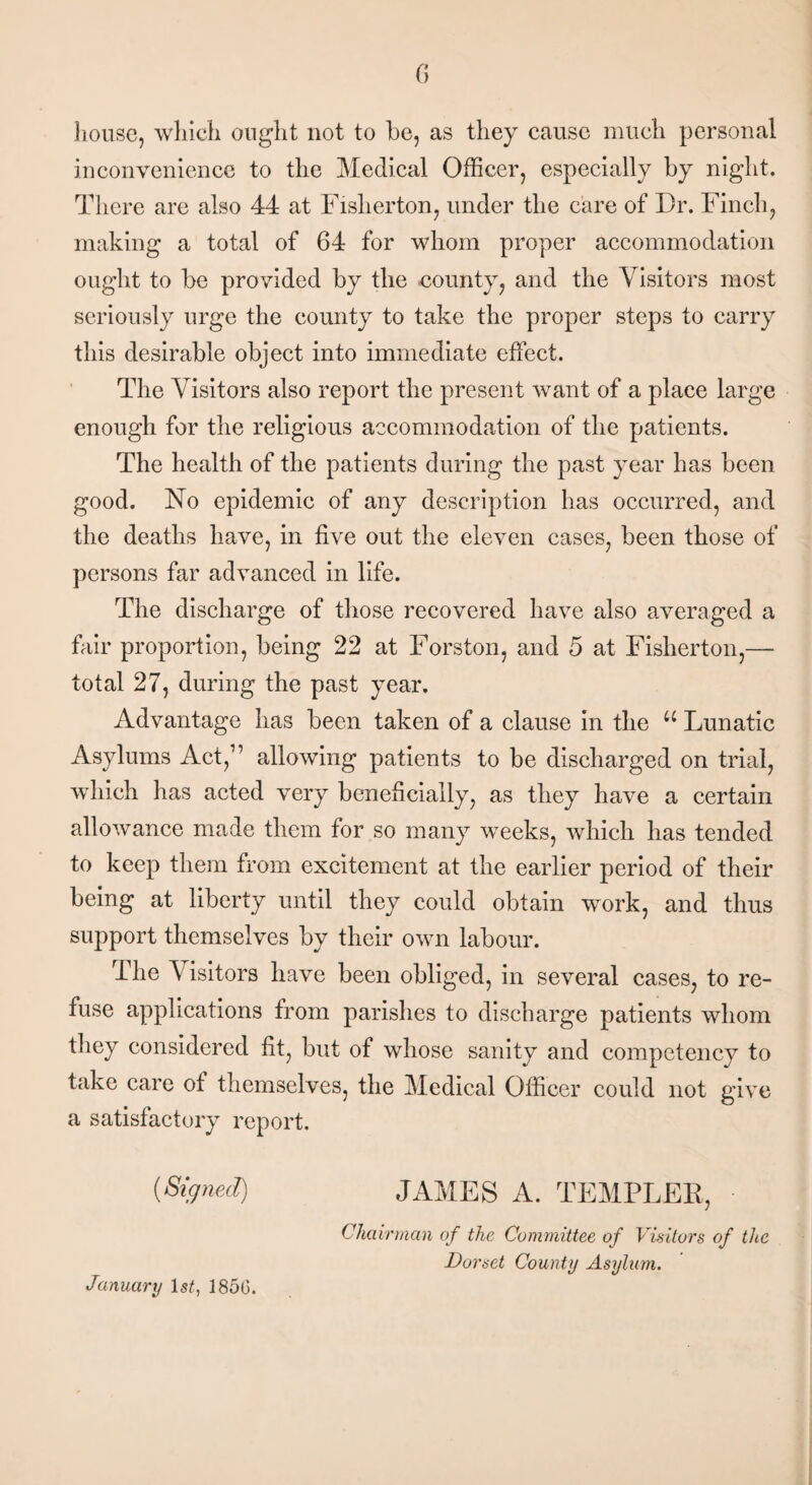 G house, which ought not to be, as they cause much personal inconvenience to the Medical Officer, especially by night. There are also 44 at Fisherton, under the care of Dr. Finch, making a total of 64 for whom proper accommodation ought to be provided by the county, and the Visitors most seriously urge the county to take the proper steps to carry this desirable object into immediate effect. The Visitors also report the present want of a place large enough for the religious accommodation of the patients. The health of the patients during the past year has been good. No epidemic of any description has occurred, and the deaths have, in five out the eleven cases, been those of persons far advanced in life. The discharge of those recovered have also averaged a fair proportion, being 22 at Forston, and 5 at Fisherton,— total 27, during the past year. Advantage has been taken of a clause in the u Lunatic Asylums Act,1’ allowing patients to be discharged on trial, which has acted very beneficially, as they have a certain allowance made them for so many weeks, which has tended to keep them from excitement at the earlier period of their being at liberty until they could obtain work, and thus support themselves by their own labour. The Visitors have been obliged, in several cases, to re¬ fuse applications from parishes to discharge patients whom they considered fit, but of whose sanity and competency to take care of themselves, the Medical Officer could not give a satisfactory report. {Signed) JAMES A. TEMPLEE, Chairman of the Committee of Visitors of the Dorset County Asylum. January 1st, I860.