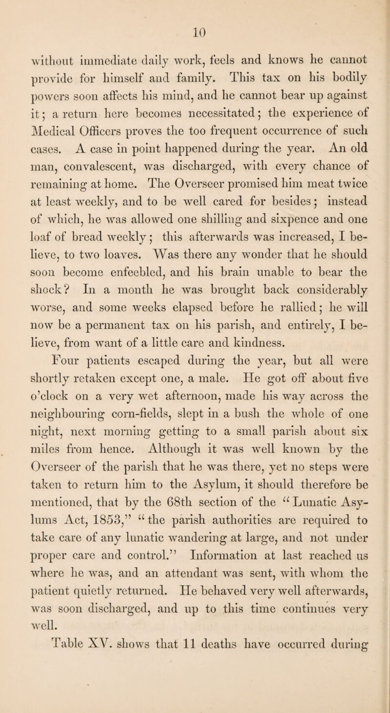 without immediate daily work, feels and knows lie cannot provide for himself and family. This tax on his bodily powers soon affects his mind, and he cannot bear up against it; a return here becomes necessitated; the experience of Medical Officers proves the too frequent occurrence of such cases. A case in point happened during the year. An old man, convalescent, was discharged, with every chance of remaining at home. The Overseer promised him meat twice at least weekly, and to be well cared for besides; instead of which, he was allowed one shilling and sixpence and one loaf of bread weekly; this afterwards was increased, I be¬ lieve, to two loaves. Was there any wonder that he should soon become enfeebled, and his brain unable to bear the shock? In a month he was brought back considerably worse, and some weeks elapsed before he rallied; he will now be a permanent tax on his parish, and entirely, I be¬ lieve, from want of a little care and kindness. Four patients escaped during the year, but all were shortly retaken except one, a male. He got off about five o’clock on a very wet afternoon, made his way across the neighbouring corn-fields, slept in a bush the whole of one night, next morning getting to a small parish about six miles from hence. Although it was well known by the Overseer of the parish that he was there, yet no steps were taken to return him to the Asylum, it should therefore be mentioned, that by the 68th section of the u Lunatic Asy¬ lums Act, 1853,” u the parish authorities are required to take care of any lunatic wandering at large, and not under proper care and control.” Information at last reached us where he was, and an attendant was sent, with whom the patient quietly returned. He behaved very well afterwards, was soon discharged, and up to this time continues very well. Table XV. shows that 11 deaths have occurred during