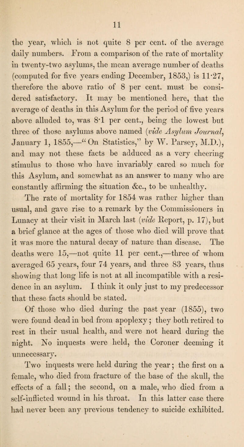 the year, which is not quite 8 per cent, of the average daily numbers. From a comparison of the rate of mortality in twenty-two asylums, the mean average number of deaths (computed for five years ending December, 1853,) is 11*27, therefore the above ratio of 8 per cent, must be consi¬ dered satisfactory. It may be mentioned here, that the average of deaths in this Asylum for the period of five years above alluded to, was 8*1 per cent., being the lowest but three of those asylums above named (vide Asylum Journal, January 1, 1855,—■“ On Statistics,” by W. Parsey, M.D.), and may not these facts be adduced as a very cheering stimulus to those who have invariably cared so much for this Asylum, and somewhat as an answer to many who are constantly affirming the situation &c., to be unhealthy. The rate of mortality for 1854 was rather higher than usual, and gave rise to a remark by the Commissioners in Lunacy at their visit in March last (vide Eeport, p. 17), but a brief glance at the ages of those who died will prove that it was more the natural decay of nature than disease. The deaths were 15,—not quite 11 per cent.,—three of whom averaged 65 years, four 74 years, and three 83 years, thus showing that long life is not at all incompatible with a resi¬ dence in an asylum. I think it only just to my predecessor that these facts should be stated. Of those who died during the past year (1855), two were found dead in bed from apoplexy; they both retired to rest in their usual health, and were not heard during the night. No inquests were held, the Coroner deeming it unnecessary. Two inquests were held during the year; the first on a female, who died from fracture of the base of the skull, the effects of a fall; the second, on a male, who died from a self-inflicted wound in his throat. In this latter case there had never been any previous tendency to suicide exhibited.